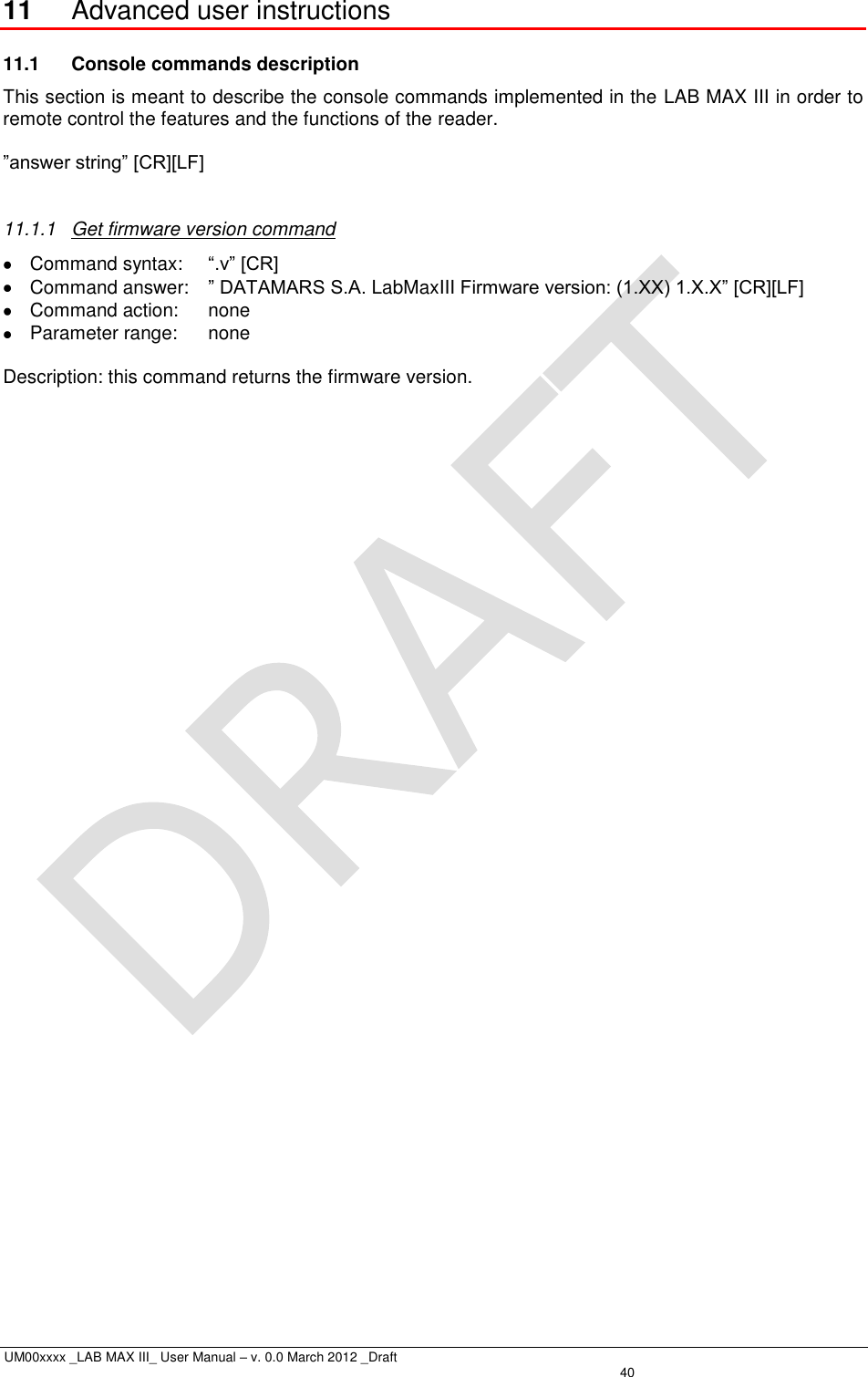  UM00xxxx _LAB MAX III_ User Manual – v. 0.0 March 2012 _Draft   40 11 Advanced user instructions 11.1  Console commands description This section is meant to describe the console commands implemented in the LAB MAX III in order to remote control the features and the functions of the reader.  ”answer string” [CR][LF]  11.1.1  Get firmware version command   Command syntax:  “.v” [CR]   Command answer:  ” DATAMARS S.A. LabMaxIII Firmware version: (1.XX) 1.X.X” [CR][LF]   Command action:  none   Parameter range:  none  Description: this command returns the firmware version. 