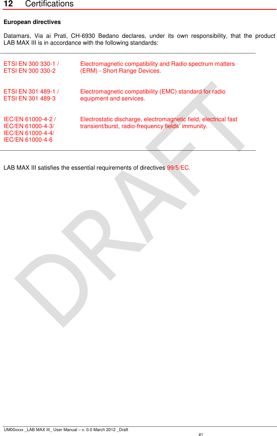  UM00xxxx _LAB MAX III_ User Manual – v. 0.0 March 2012 _Draft   41 12 Certifications  European directives  Datamars,  Via  ai  Prati,  CH-6930  Bedano  declares,  under  its  own  responsibility,  that  the  product  LAB MAX III is in accordance with the following standards:   ETSI EN 300 330-1 / ETSI EN 300 330-2   Electromagnetic compatibility and Radio spectrum matters (ERM) - Short Range Devices.  ETSI EN 301 489-1 / ETSI EN 301 489-3   Electromagnetic compatibility (EMC) standard for radio equipment and services.  IEC/EN 61000-4-2 / IEC/EN 61000-4-3/ IEC/EN 61000-4-4/ IEC/EN 61000-4-6   Electrostatic discharge, electromagnetic field, electrical fast transient/burst, radio-frequency fields’ immunity.   LAB MAX III satisfies the essential requirements of directives 99/5/EC.  