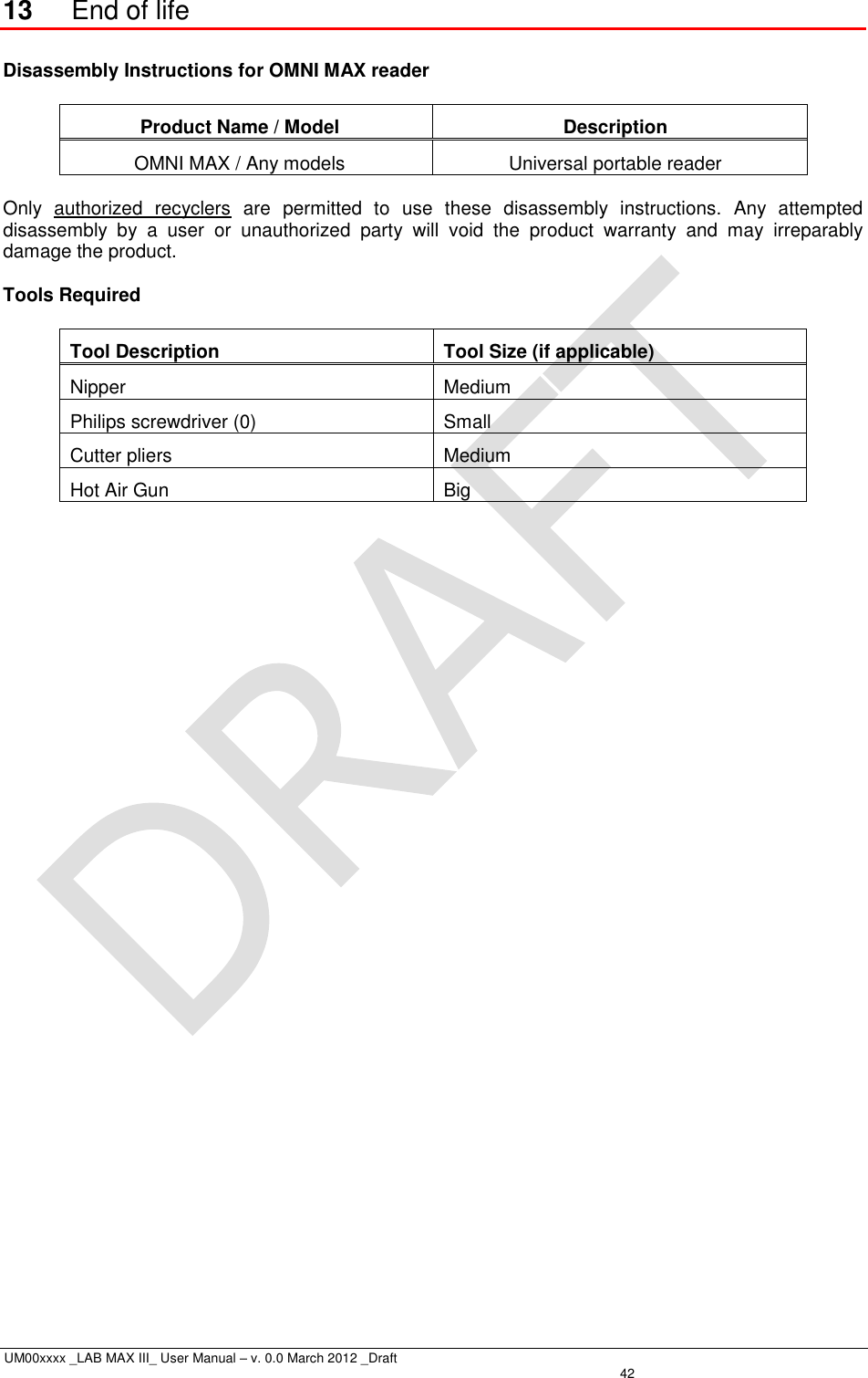  UM00xxxx _LAB MAX III_ User Manual – v. 0.0 March 2012 _Draft   42 13 End of life  Disassembly Instructions for OMNI MAX reader  Product Name / Model Description OMNI MAX / Any models Universal portable reader  Only  authorized  recyclers  are  permitted  to  use  these  disassembly  instructions.  Any  attempted disassembly  by  a  user  or  unauthorized  party  will  void  the  product  warranty  and  may  irreparably damage the product.  Tools Required  Tool Description Tool Size (if applicable) Nipper Medium Philips screwdriver (0) Small Cutter pliers Medium Hot Air Gun Big  