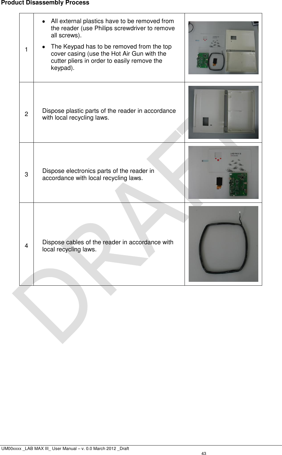  UM00xxxx _LAB MAX III_ User Manual – v. 0.0 March 2012 _Draft   43 Product Disassembly Process  1   All external plastics have to be removed from the reader (use Philips screwdriver to remove all screws).   The Keypad has to be removed from the top cover casing (use the Hot Air Gun with the cutter pliers in order to easily remove the keypad).   2 Dispose plastic parts of the reader in accordance with local recycling laws.  3 Dispose electronics parts of the reader in accordance with local recycling laws.  4 Dispose cables of the reader in accordance with local recycling laws.   