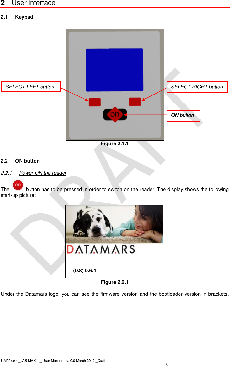  UM00xxxx _LAB MAX III_ User Manual – v. 0.0 March 2012 _Draft    5 2  User interface 2.1  Keypad   Figure 2.1.1  2.2  ON button 2.2.1  Power ON the reader The   button has to be pressed in order to switch on the reader. The display shows the following start-up picture:                     (0.8) 0.6.4  Figure 2.2.1  Under the Datamars logo, you can see the firmware version and the bootloader version in brackets.ON button SELECT LEFT button SELECT RIGHT button ON button 