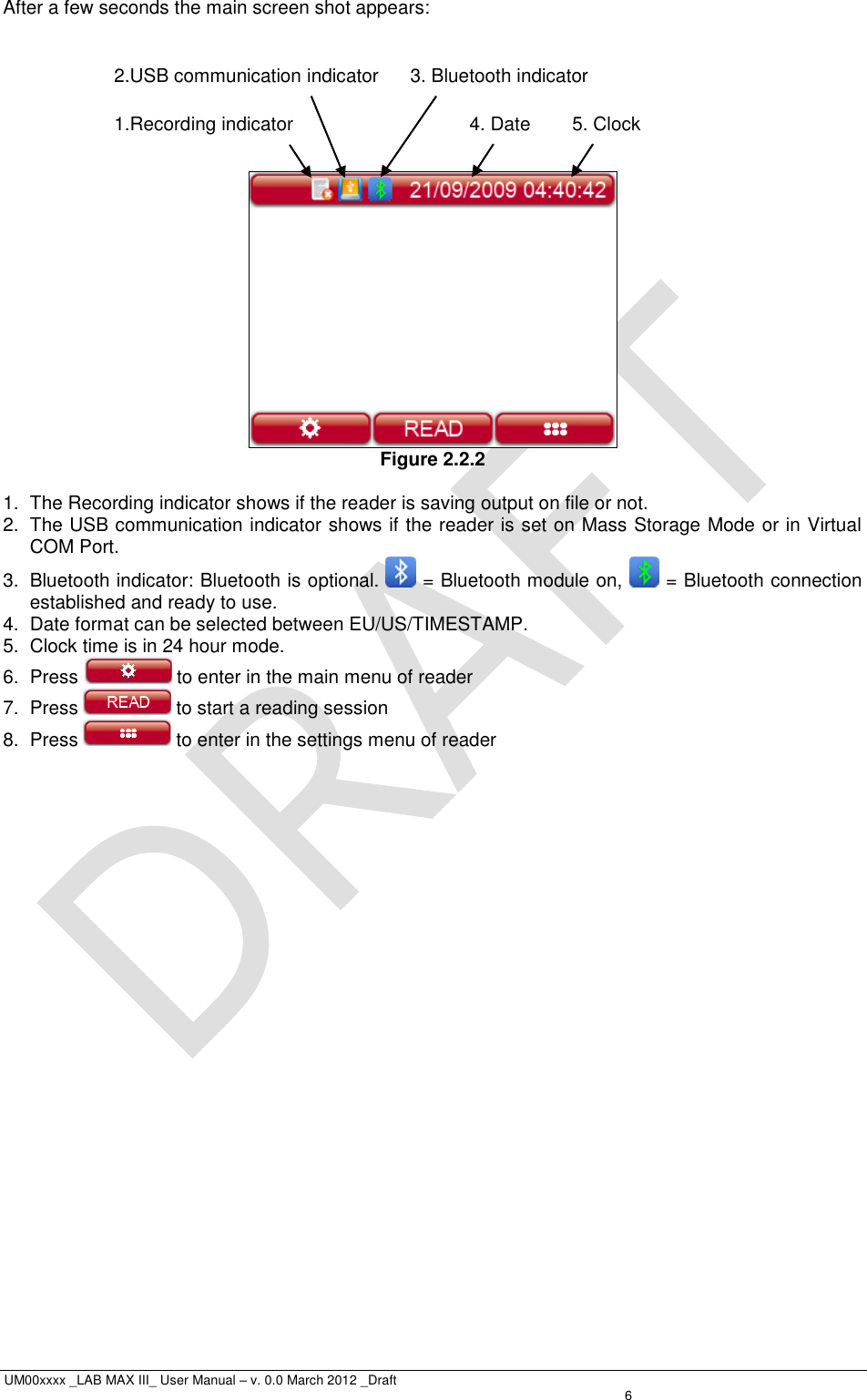  UM00xxxx _LAB MAX III_ User Manual – v. 0.0 March 2012 _Draft    6 After a few seconds the main screen shot appears:         Figure 2.2.2  1.  The Recording indicator shows if the reader is saving output on file or not. 2.  The USB communication indicator shows if the reader is set on Mass Storage Mode or in Virtual COM Port. 3.  Bluetooth indicator: Bluetooth is optional.   = Bluetooth module on,   = Bluetooth connection established and ready to use. 4.  Date format can be selected between EU/US/TIMESTAMP. 5.  Clock time is in 24 hour mode. 6.  Press   to enter in the main menu of reader 7.  Press   to start a reading session 8.  Press   to enter in the settings menu of reader   5. Clock 4. Date 3. Bluetooth indicator 2.USB communication indicator 1.Recording indicator 