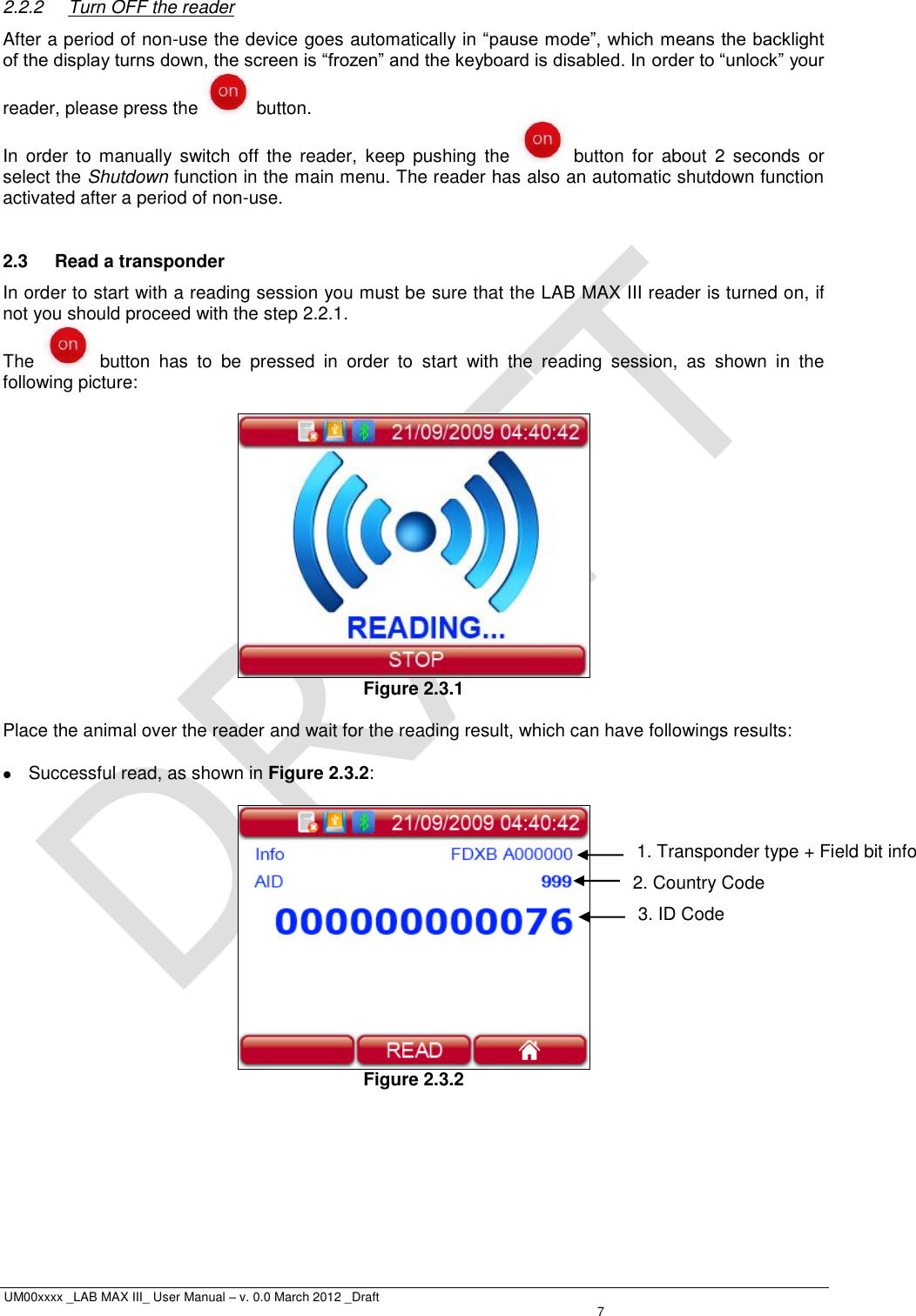  UM00xxxx _LAB MAX III_ User Manual – v. 0.0 March 2012 _Draft    7 2.2.2  Turn OFF the reader After a period of non-use the device goes automatically in “pause mode”, which means the backlight of the display turns down, the screen is “frozen” and the keyboard is disabled. In order to “unlock” your reader, please press the   button. In  order  to  manually  switch  off  the  reader,  keep  pushing  the    button  for  about  2  seconds  or select the Shutdown function in the main menu. The reader has also an automatic shutdown function activated after a period of non-use.  2.3  Read a transponder In order to start with a reading session you must be sure that the LAB MAX III reader is turned on, if not you should proceed with the step 2.2.1. The    button  has  to  be  pressed  in  order  to  start  with  the  reading  session,  as  shown  in  the following picture:   Figure 2.3.1  Place the animal over the reader and wait for the reading result, which can have followings results:    Successful read, as shown in Figure 2.3.2:   Figure 2.3.2 2. Country Code 1. Transponder type + Field bit info  3. ID Code 