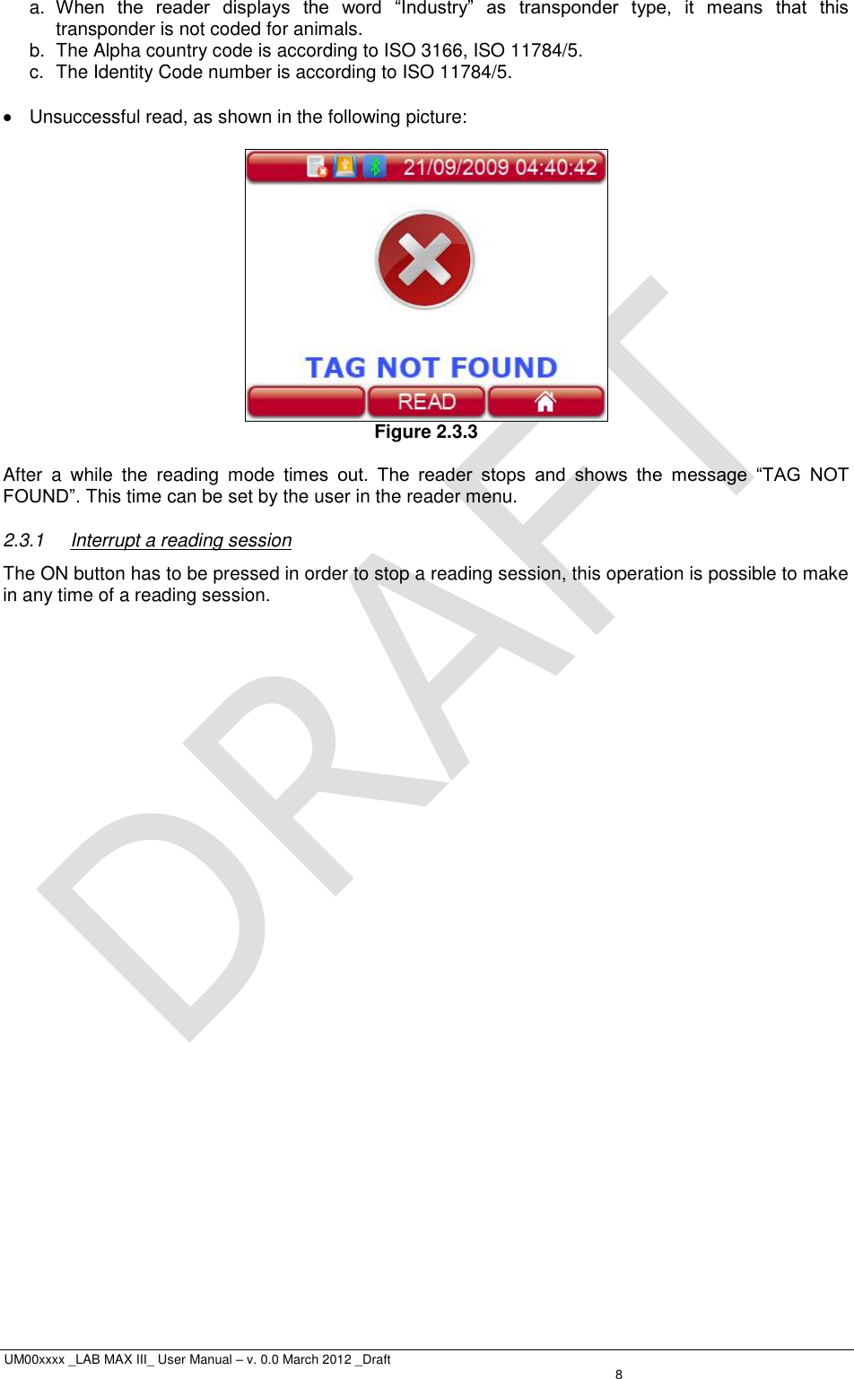  UM00xxxx _LAB MAX III_ User Manual – v. 0.0 March 2012 _Draft    8 a. When  the  reader  displays  the  word  “Industry”  as  transponder  type,  it  means  that  this transponder is not coded for animals. b.  The Alpha country code is according to ISO 3166, ISO 11784/5. c.  The Identity Code number is according to ISO 11784/5.    Unsuccessful read, as shown in the following picture:   Figure 2.3.3  After  a  while  the  reading  mode  times  out.  The  reader  stops  and  shows  the  message  “TAG  NOT FOUND”. This time can be set by the user in the reader menu. 2.3.1  Interrupt a reading session The ON button has to be pressed in order to stop a reading session, this operation is possible to make in any time of a reading session. 