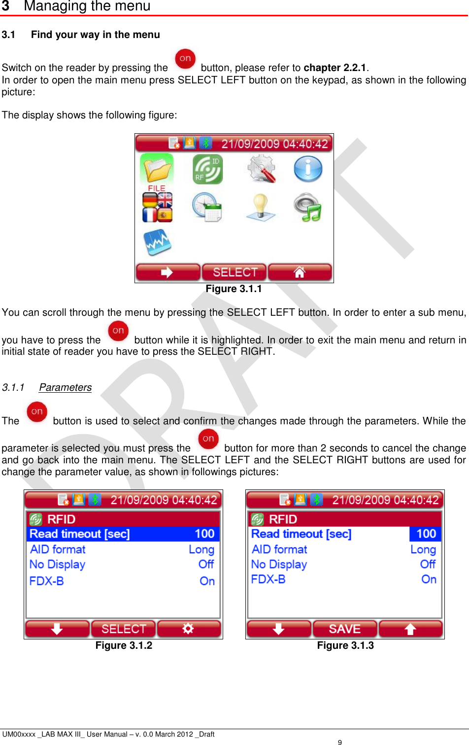  UM00xxxx _LAB MAX III_ User Manual – v. 0.0 March 2012 _Draft    9 3  Managing the menu 3.1  Find your way in the menu Switch on the reader by pressing the   button, please refer to chapter 2.2.1. In order to open the main menu press SELECT LEFT button on the keypad, as shown in the following picture:  The display shows the following figure:   Figure 3.1.1  You can scroll through the menu by pressing the SELECT LEFT button. In order to enter a sub menu, you have to press the   button while it is highlighted. In order to exit the main menu and return in initial state of reader you have to press the SELECT RIGHT.  3.1.1  Parameters The   button is used to select and confirm the changes made through the parameters. While the parameter is selected you must press the   button for more than 2 seconds to cancel the change and go back into the main menu. The SELECT LEFT and the SELECT RIGHT buttons are used for change the parameter value, as shown in followings pictures:           Figure 3.1.2                Figure 3.1.3 