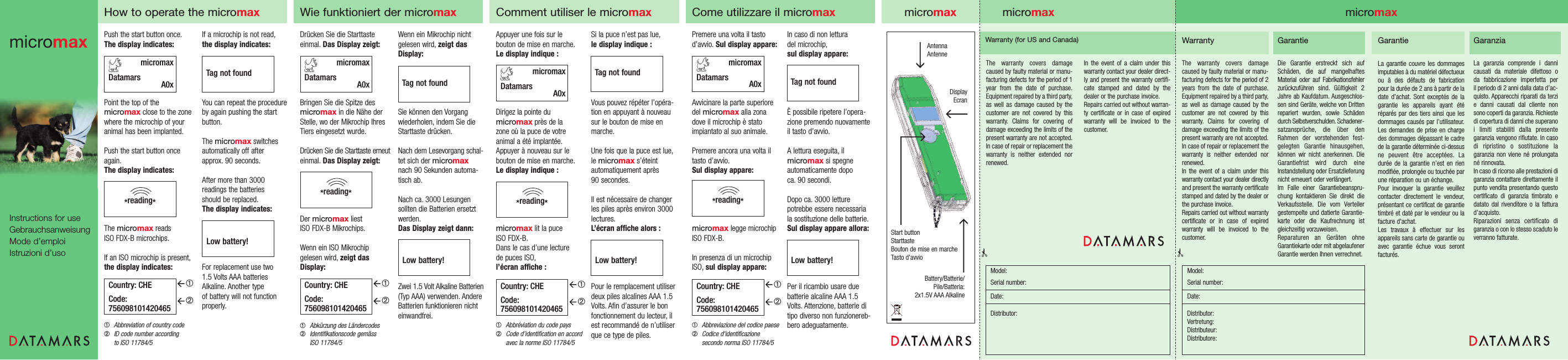 If a microchip is not read,the display indicates:You can repeat the procedure by again pushing the start button.The micromax switches automatically off after approx. 90 seconds.After more than 3000 readings the batteries should be replaced.The display indicates:For replacement use two 1.5 Volts AAA batteriesAlkaline. Another type of battery will not functionproperly.Push the start button once.The display indicates:Point the top of the micromax close to the zonewhere the microchip of youranimal has been implanted.Push the start button onceagain.The display indicates:The micromax reads ISO FDX-B microchips.If an ISO microchip is present,the display indicates:➀Abbreviation of country code➁ID code number according to ISO 11784/5*reading*Country: CHECode:756098101420465micromaxDatamars A0xHow to operate the micromaxmicromaxDatamars A0x➀➁Tag not foundLow battery!Wenn ein Mikrochip nichtgelesen wird, zeigt dasDisplay:Sie können den Vorgang wiederholen, indem Sie dieStarttaste drücken.Nach dem Lesevorgang schal-tet sich der micromaxnach 90 Sekunden automa-tisch ab.Nach ca. 3000 Lesungen sollten die Batterien ersetzt werden.Das Display zeigt dann:Zwei 1.5 Volt Alkaline Batterien(Typ AAA) verwenden. AndereBatterien funktionieren nichteinwandfrei.Drücken Sie die Starttaste einmal. Das Display zeigt:Bringen Sie die Spitze desmicromax in die Nähe derStelle, wo der Mikrochip IhresTiers eingesetzt wurde.Drücken Sie die Starttaste erneuteinmal. Das Display zeigt:Der micromax liest ISO FDX-B Mikrochips.Wenn ein ISO Mikrochip gelesen wird, zeigt dasDisplay:➀Abkürzung des Ländercodes ➁Identifikationscode gemäss ISO 11784/5*reading*Country: CHECode:756098101420465Wie funktioniert der micromax➀➁Low battery!Tag not foundmicromaxInstructions for useGebrauchsanweisungMode d’emploiIstruzioni d’usoIn caso di non lettura del microchip,sul display appare:È possibile ripetere l’opera-zione premendo nuovamenteil tasto d’avvio.A lettura eseguita, il micromax si spegne automaticamente dopo ca. 90 secondi.Dopo ca. 3000 letturepotrebbe essere necessariala sostituzione delle batterie.Sul display appare allora:Per il ricambio usare due batterie alcaline AAA 1.5Volts. Attenzione, batterie ditipo diverso non funzionereb-bero adeguatamente.Premere una volta il tastod’avvio. Sul display appare:Avvicinare la parte superioredel micromax alla zonadove il microchip è statoimpiantato al suo animale.Premere ancora una volta iltasto d’avvio.Sul display appare:micromax legge microchipISO FDX-B.In presenza di un microchipISO, sul display appare:➀Abbreviazione del codice paese ➁Codice d&apos;identificazione secondo norma ISO 11784/5*reading*Country: CHECode:756098101420465Come utilizzare il micromax➀➁Low battery!Si la puce n’est pas lue,le display indique :Vous pouvez répéter l’opéra-tion en appuyant à nouveausur le bouton de mise enmarche.Une fois que la puce est lue,le micromax s’éteint automatiquement après 90 secondes.Il est nécessaire de changerles piles après environ 3000lectures.L’écran affiche alors :Pour le remplacement utiliserdeux piles alcalines AAA 1.5Volts. Afin d’assurer le bonfonctionnement du lecteur, ilest recommandé de n’utiliserque ce type de piles.Appuyer une fois sur le bouton de mise en marche.Le display indique :Dirigez la pointe du micromax près de la zone où la puce de votre animal a été implantée.Appuyer à nouveau sur lebouton de mise en marche.Le display indique :micromax lit la puce ISO FDX-B.Dans le cas d’une lecture de puces ISO,l’écran affiche :➀Abbréviation du code pays ➁Code d’identification en accordavec la norme ISO 11784/5*reading*Country: CHECode:756098101420465Comment utiliser le micromax➀➁Low battery!micromaxDatamars A0xmicromaxDatamars A0xTag not foundTag not foundmicromaxAntennaAntenneDisplayEcranStart buttonStarttasteBouton de mise en marcheTasto d’avvioBattery/Batterie/Pile/Batteria:2x1.5V AAA AlkalineWarrantyThe warranty covers damage caused by faulty material or manu-facturing defects for the period of 2years from the date of purchase.Equipment repaired by a third party,as well as damage caused by thecustomer are not covered by thiswarranty. Claims for covering ofdamage exceeding the limits of thepresent warranty are not accepted.In case of repair or replacement thewarranty is neither extended norrenewed.In the event of a claim under thiswarranty contact your dealer directlyand present the warranty certificatestamped and dated by the dealer orthe purchase invoice.Repairs carried out without warrantycertificate or in case of expiredwarranty will be invoiced to thecustomer.The warranty covers damagecaused by faulty material or manu-facturing defects for the period of 1year from the date of purchase.Equipment repaired by a third party,as well as damage caused by thecustomer are not covered by this warranty. Claims for covering ofdamage exceeding the limits of thepresent warranty are not accepted.In case of repair or replacement thewarranty is neither extended norrenewed.In the event of a claim under thiswarranty contact your dealer direct-ly and present the warranty certifi-cate stamped and dated by thedealer or the purchase invoice.Repairs carried out without warran-ty certificate or in case of expiredwarranty will be invoiced to thecustomer.Warranty (for US and Canada) GarantieDie Garantie erstreckt sich aufSchäden, die auf mangelhaftesMaterial oder auf Fabrikationsfehlerzurückzuführen sind. Gültigkeit 2Jahre ab Kaufdatum. Ausgeschlos-sen sind Geräte, welche von Drittenrepariert wurden, sowie Schädendurch Selbstverschulden. Schadener-satzansprüche, die über denRahmen der vorstehenden fest-gelegten Garantie hinausgehen,können wir nicht anerkennen. DieGarantiefrist wird durch eineInstandstellung oder Ersatzlieferungnicht erneuert oder verlängert.Im Falle einer Garantiebeanspru-chung kontaktieren Sie direkt dieVerkaufsstelle. Die vom Verteilergestempelte und datierte Garantie-karte oder die Kaufrechnung istgleichzeitig vorzuweisen.Reparaturen an Geräten ohneGarantiekarte oder mit abgelaufenerGarantie werden Ihnen verrechnet.✃micromaxModel:Serial number:Date:Distributor:Vertretung:Distributeur:Distributore:✃GarantieLa garantie couvre les dommagesimputables à du matériel défectueuxou à des défauts de fabricationpour la durée de 2 ans à partir de ladate d’achat. Sont exceptés de lagarantie les appareils ayant étéréparés par des tiers ainsi que lesdommages causés par l’utilisateur.Les demandes de prise en chargedes dommages dépassant le cadrede la garantie déterminée ci-dessusne peuvent être acceptées. Ladurée de la garantie n’est en rienmodifiée, prolongée ou touchée parune réparation ou un échange.Pour invoquer la garantie veuillezcontacter directement le vendeur,présentant ce certificat de garantietimbré et daté par le vendeur ou lafacture d’achat.Les travaux à effectuer sur lesappareils sans carte de garantie ouavec garantie échue vous serontfacturés.GaranziaLa garanzia comprende i dannicausati da materiale difettoso o da fabbricazione imperfetta per il periodo di 2 anni dalla data d’ac-quisto. Apparecchi riparati da terzie danni causati dal cliente nonsono coperti da garanzia. Richiestedi copertura di danni che superanoi limiti stabiliti dalla presentegaranzia vengono rifiutate. In casodi ripristino o sostituzione lagaranzia non viene né prolungatané rinnovata.In caso di ricorso alle prestazioni digaranzia contattare direttamente ilpunto vendita presentando questocertificato di garanzia timbrato edatato dal rivenditore o la fatturad’acquisto.Riparazioni senza certificato digaranzia o con lo stesso scaduto leverranno fatturate.micromaxModel:Serial number:Date:Distributor: