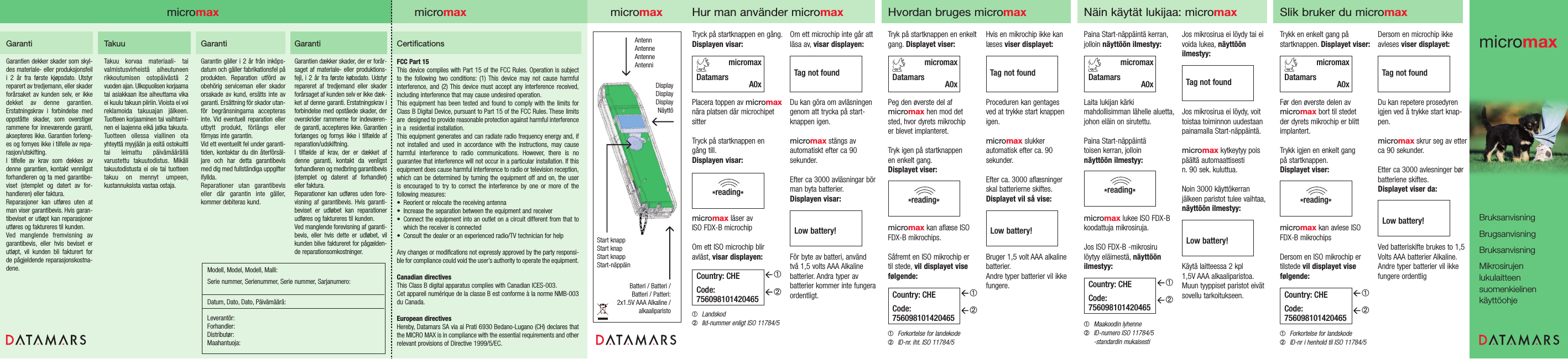 GarantiGarantien dekker skader som skyl-des materiale- eller produksjonsfeili 2 år fra første kjøpsdato. Utstyrreparert av tredjemann, eller skaderforårsaket av kunden selv, er ikkedekket av denne garantien.Erstatningskrav i forbindelse medoppståtte skader, som overstigerrammene for inneværende garanti,aksepteres ikke. Garantien forleng-es og fornyes ikke i tilfelle av repa-rasjon/utskifting.I tilfelle av krav som dekkes avdenne garantien, kontakt vennligstforhandleren og ta med garantibe-viset (stemplet og datert av for-handleren) eller faktura.Reparasjoner kan utføres uten atman viser garantibevis. Hvis garan-tibeviset er utløpt kan reparasjonerutføres og faktureres til kunden.Ved manglende fremvisning avgarantibevis, eller hvis beviset erutløpt, vil kunden bli fakturert for de pågjeldende reparasjonskostna-dene.TakuuTakuu korvaa materiaali- tai valmistusvirheistä aiheutuneenrikkoutumisen ostopäivästä 2 vuoden ajan. Ulkopuolisen korjaamatai asiakkaan itse aiheuttama vikaei kuulu takuun piiriin. Vioista ei voireklamoida takuuajan jälkeen.Tuotteen korjaaminen tai vaihtami-nen ei laajenna eikä jatka takuuta.Tuotteen ollessa viallinen ota yhteyttä myyjään ja esitä ostokuittitai leimattu päivämäärällä varustettu takuutodistus. Mikälitakuutodistusta ei ole tai tuotteentakuu on mennyt umpeen,kustannuksista vastaa ostaja.GarantiGarantin gäller i 2 år från inköps-datum och gäller fabrikationsfel påprodukten. Reparation utförd avobehörig serviceman eller skadororsakade av kund, ersätts inte avgaranti. Ersättning för skador utan-för begränsningarna accepterasinte. Vid eventuell reparation ellerutbytt produkt, förlängs eller förnyas inte garantin.Vid ett eventuellt fel under garanti-tiden, kontaktar du din återförsäl-jare och har detta garantibevismed dig med fullständiga uppgifterifyllda.Reparationer utan garantibeviseller där garantin inte gäller,kommer debiteras kund.GarantiGarantien dækker skader, der er forår-saget af materiale- eller produktions-fejl, i 2 år fra første købsdato. Udstyrrepareret af tredjemand eller skaderforårsaget af kunden selv er ikke dæk-ket af denne garanti. Erstatningskrav iforbindelse med opståede skader, deroverskrider rammerne for indeværen-de garanti, accepteres ikke. Garantienforlænges og fornys ikke i tilfælde afreparation/udskiftning.I tilfælde af krav, der er dækket afdenne garanti, kontakt da venligst forhandleren og medbring garantibevis(stemplet og dateret af forhandler)eller faktura.Reparationer kan udføres uden fore-visning af garantibevis. Hvis garanti-beviset er udløbet kan reparationerudføres og faktureres til kunden.Ved manglende forevisning af garanti-bevis, eller hvis dette er udløbet, vilkunden blive faktureret for pågælden-de reparationsomkostninger.Modell, Model, Modell, Malli:Serie nummer, Serienummer, Serie nummer, Sarjanumero:Datum, Dato, Dato, Päivämäärä:Leverantör:Forhandler:Distributør:Maahantuoja:micromaxAntennAntenneAntenneAntenniDisplayDisplayDisplayNäyttöStart knapp Start knap Start knapp Start-näppäinBatteri / Batteri /Batteri / Patteri:2x1.5V AAA Alkaline /alkaaliparisto Om ett microchip inte går attläsa av, visar displayen:Du kan göra om avläsningengenom att trycka på start-knappen igen.micromax stängs av automatiskt efter ca 90 sekunder.Efter ca 3000 avläsningar börman byta batterier.Displayen visar:För byte av batteri, använd två 1,5 volts AAA Alkaline batterier. Andra typer av batterier kommer inte fungeraordentligt.Tryck på startknappen en gång.Displayen visar:Placera toppen av micromaxnära platsen där microchipetsitterTryck på startknappen en gång till.Displayen visar:micromax läser av ISO FDX-B microchipOm ett ISO microchip bliravläst, visar displayen:➀Landskod➁IId-nummer enligt ISO 11784/5*reading*Country: CHECode:756098101420465micromaxDatamars A0xHur man använder micromax➀➁Tag not foundLow battery!Hvordan bruges micromaxHvis en mikrochip ikke kanlæses viser displayet:Proceduren kan gentages ved at trykke start knappenigen.micromax slukkerautomatisk efter ca. 90sekunder.Efter ca. 3000 aflæsninger skal batterierne skiftes.Displayet vil så vise:Bruger 1,5 volt AAA alkalinebatterier.Andre typer batterier vil ikkefungere.Tryk på startknappen en enkeltgang. Displayet viser:Peg den øverste del afmicromax hen mod det sted, hvor dyrets mikrochip er blevet implanteret.Tryk igen på startknappen en enkelt gang.Displayet viser:micromax kan aflæse ISOFDX-B mikrochips.Såfremt en ISO mikrochip er til stede, vil displayet visefølgende:➀Forkortelse for landekode➁ID-nr. iht. ISO 11784/5*reading*Country: CHECode:756098101420465micromaxDatamars A0x➀➁Tag not foundLow battery!Näin käytät lukijaa: micromaxJos mikrosirua ei löydy tai eivoida lukea, näyttöönilmestyy:Jos mikrosirua ei löydy, voittoistaa toiminnon uudestaanpainamalla Start-näppäintä.micromax kytkeytyy poispäältä automaattisestin. 90 sek. kuluttua.Noin 3000 käyttökerranjälkeen paristot tulee vaihtaa,näyttöön ilmestyy:Käytä laitteessa 2 kpl 1,5V AAA alkaaliparistoa.Muun tyyppiset paristot eivätsovellu tarkoitukseen.Paina Start-näppäintä kerran,jolloin näyttöön ilmestyy:Laita lukijan kärki mahdollisimman lähelle aluetta,johon eläin on sirutettu.Paina Start-näppäintä toisen kerran, jolloin näyttöön ilmestyy:micromax lukee ISO FDX-Bkoodattuja mikrosiruja.Jos ISO FDX-B -mikrosirulöytyy eläimestä, näyttöönilmestyy:➀Maakoodin lyhenne➁ID-numero ISO 11784/5-standardin mukaisesti*reading*Country: CHECode:756098101420465micromaxDatamars A0x➀➁Tag not foundLow battery!Slik bruker du micromaxDersom en microchip ikke avleses viser displayet:Du kan repetere prosedyrenigjen ved å trykke start knap-pen.micromax skrur seg av etterca 90 sekunder.Etter ca 3000 avlesninger børbatteriene skiftes.Displayet viser da:Ved batteriskifte brukes to 1,5Volts AAA batterier Alkaline.Andre typer batterier vil ikkefungere ordentligTrykk en enkelt gang på startknappen. Displayet viser:Før den øverste delen avmicromax bort til stedet der dyrets mikrochip er blittimplantert.Trykk igjen en enkelt gang på startknappen.Displayet viser:micromax kan avlese ISOFDX-B mikrochipsDersom en ISO mikrochip er tilstede vil displayet vise følgende:➀Forkortelse for landskode➁ID-nr i henhold til ISO 11784/5*reading*Country: CHECode:756098101420465micromaxDatamars A0x➀➁Tag not foundLow battery!micromaxmicromaxmicromaxBruksanvisningBrugsanvisningBruksanvisningMikrosirujen lukulaitteensuomenkielinen käyttöohjeFCC Part 15 This device complies with Part 15 of the FCC Rules. Operation is subject to the following two conditions: (1) This device may not cause harmful interference, and (2) This device must accept any interference received,including interference that may cause undesired operation.This equipment has been tested and found to comply with the limits forClass B Digital Device, pursuant to Part 15 of the FCC Rules. These limitsare  designed to provide reasonable protection against harmful interferencein a  residential installation.This equipment generates and can radiate radio frequency energy and, if not installed and used in accordance with the instructions, may cause harmful interference to radio communications. However, there is no guarantee that interference will not occur in a particular installation. If thisequipment does cause harmful interference to radio or television reception,which can be determined by turning the equipment off and on, the user is encouraged to try to correct the interference by one or more of the following measures:• Reorient or relocate the receiving antenna • Increase the separation between the equipment and receiver • Connect the equipment into an outlet on a circuit different from that towhich the receiver is connected • Consult the dealer or an experienced radio/TV technician for help Any changes or modifications not expressly approved by the party responsi-ble for compliance could void the user’s authority to operate the equipment.Canadian directives This Class B digital apparatus complies with Canadian ICES-003.Cet appareil numérique de la classe B est conforme à la norme NMB-003du Canada.European directives Hereby, Datamars SA via ai Prati 6930 Bedano-Lugano (CH) declares thatthe MICRO MAX is in compliance with the essential requirements and otherrelevant provisions of Directive 1999/5/EC.Certifications 