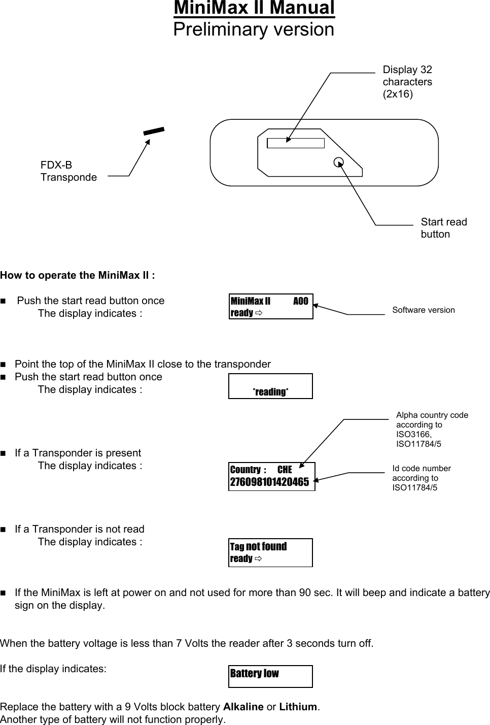 MiniMax II Manual Preliminary version   Start read button Display 32 characters (2x16)                  FDX-B Transponde        How to operate the MiniMax II :  MiniMax II              A00 ready   Push the start read button once Software version The display indicates :     Point the top of the MiniMax II close to the transponder  Push the start read button once         *reading*The display indicates :   Alpha country code according to ISO3166, ISO11784/5    If a Transponder is present     The display indicates :        Country  :       CHE 276098101420465Id code number according to ISO11784/5      If a Transponder is not read   The display indicates :    Tag not found ready      If the MiniMax is left at power on and not used for more than 90 sec. It will beep and indicate a battery sign on the display.   When the battery voltage is less than 7 Volts the reader after 3 seconds turn off.  If the display indicates:      Battery low   Replace the battery with a 9 Volts block battery Alkaline or Lithium. Another type of battery will not function properly.      