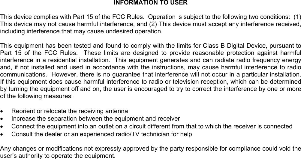  INFORMATION TO USER  This device complies with Part 15 of the FCC Rules.  Operation is subject to the following two conditions:  (1) This device may not cause harmful interference, and (2) This device must accept any interference received, including interference that may cause undesired operation.  This equipment has been tested and found to comply with the limits for Class B Digital Device, pursuant to Part 15 of the FCC Rules.  These limits are designed to provide reasonable protection against harmful interference in a residential installation.  This equipment generates and can radiate radio frequency energy and, if not installed and used in accordance with the instructions, may cause harmful interference to radio communications.  However, there is no guarantee that interference will not occur in a particular installation.  If this equipment does cause harmful interference to radio or television reception, which can be determined by turning the equipment off and on, the user is encouraged to try to correct the interference by one or more of the following measures.  •  Reorient or relocate the receiving antenna •  Increase the separation between the equipment and receiver •  Connect the equipment into an outlet on a circuit different from that to which the receiver is connected •  Consult the dealer or an experienced radio/TV technician for help  Any changes or modifications not expressly approved by the party responsible for compliance could void the user’s authority to operate the equipment.      