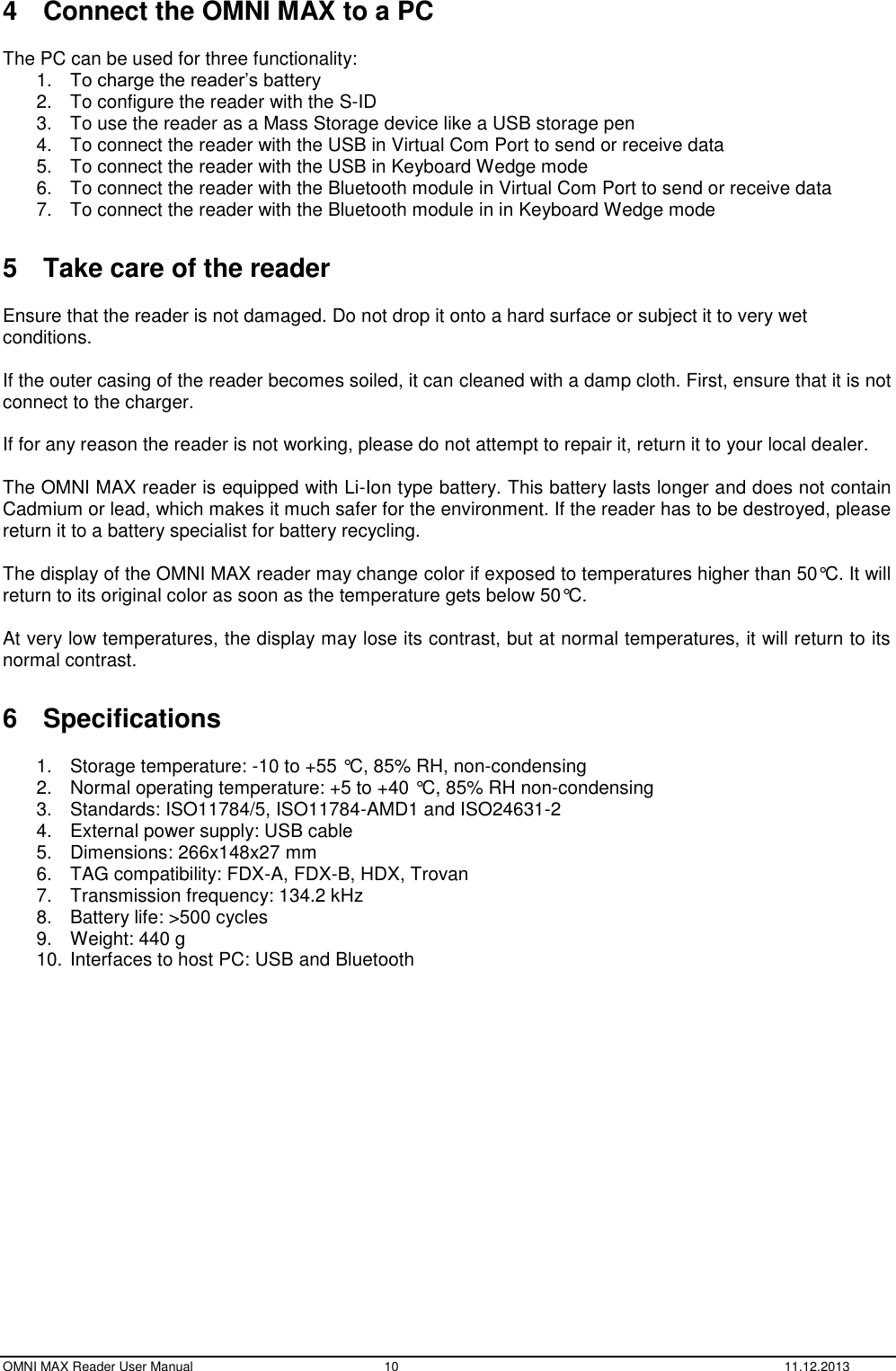  OMNI MAX Reader User Manual  10  11.12.2013 4  Connect the OMNI MAX to a PC  The PC can be used for three functionality: 1. To charge the reader’s battery 2.  To configure the reader with the S-ID 3.  To use the reader as a Mass Storage device like a USB storage pen 4.  To connect the reader with the USB in Virtual Com Port to send or receive data 5.  To connect the reader with the USB in Keyboard Wedge mode 6.  To connect the reader with the Bluetooth module in Virtual Com Port to send or receive data 7.  To connect the reader with the Bluetooth module in in Keyboard Wedge mode  5  Take care of the reader   Ensure that the reader is not damaged. Do not drop it onto a hard surface or subject it to very wet conditions.  If the outer casing of the reader becomes soiled, it can cleaned with a damp cloth. First, ensure that it is not connect to the charger.  If for any reason the reader is not working, please do not attempt to repair it, return it to your local dealer.  The OMNI MAX reader is equipped with Li-Ion type battery. This battery lasts longer and does not contain Cadmium or lead, which makes it much safer for the environment. If the reader has to be destroyed, please return it to a battery specialist for battery recycling.  The display of the OMNI MAX reader may change color if exposed to temperatures higher than 50°C. It will return to its original color as soon as the temperature gets below 50°C.  At very low temperatures, the display may lose its contrast, but at normal temperatures, it will return to its normal contrast.  6  Specifications  1.  Storage temperature: -10 to +55 °C, 85% RH, non-condensing 2.  Normal operating temperature: +5 to +40 °C, 85% RH non-condensing 3.  Standards: ISO11784/5, ISO11784-AMD1 and ISO24631-2 4.  External power supply: USB cable 5.  Dimensions: 266x148x27 mm 6.  TAG compatibility: FDX-A, FDX-B, HDX, Trovan 7.  Transmission frequency: 134.2 kHz 8.  Battery life: &gt;500 cycles 9.  Weight: 440 g 10. Interfaces to host PC: USB and Bluetooth    