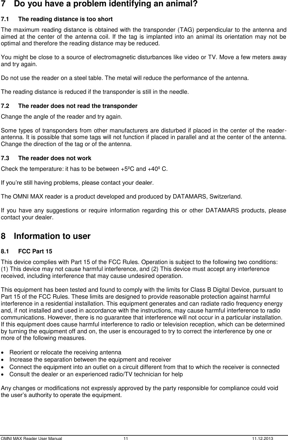  OMNI MAX Reader User Manual  11  11.12.2013 7  Do you have a problem identifying an animal? 7.1  The reading distance is too short   The maximum reading distance is obtained with the transponder (TAG) perpendicular to the antenna and aimed at the center of the antenna coil. If the tag is implanted into an animal its orientation may not be optimal and therefore the reading distance may be reduced.  You might be close to a source of electromagnetic disturbances like video or TV. Move a few meters away and try again.  Do not use the reader on a steel table. The metal will reduce the performance of the antenna.  The reading distance is reduced if the transponder is still in the needle. 7.2  The reader does not read the transponder   Change the angle of the reader and try again.  Some types of transponders from other manufacturers are disturbed if placed in the center of the reader-antenna. It is possible that some tags will not function if placed in parallel and at the center of the antenna. Change the direction of the tag or of the antenna. 7.3  The reader does not work   Check the temperature: it has to be between +5ºC and +40º C.  If you’re still having problems, please contact your dealer.  The OMNI MAX reader is a product developed and produced by DATAMARS, Switzerland.  If you have any suggestions or require information regarding this or other  DATAMARS products, please contact your dealer.  8  Information to user 8.1  FCC Part 15 This device complies with Part 15 of the FCC Rules. Operation is subject to the following two conditions: (1) This device may not cause harmful interference, and (2) This device must accept any interference received, including interference that may cause undesired operation.  This equipment has been tested and found to comply with the limits for Class B Digital Device, pursuant to Part 15 of the FCC Rules. These limits are designed to provide reasonable protection against harmful interference in a residential installation. This equipment generates and can radiate radio frequency energy and, if not installed and used in accordance with the instructions, may cause harmful interference to radio communications. However, there is no guarantee that interference will not occur in a particular installation. If this equipment does cause harmful interference to radio or television reception, which can be determined by turning the equipment off and on, the user is encouraged to try to correct the interference by one or more of the following measures.    Reorient or relocate the receiving antenna   Increase the separation between the equipment and receiver   Connect the equipment into an outlet on a circuit different from that to which the receiver is connected   Consult the dealer or an experienced radio/TV technician for help  Any changes or modifications not expressly approved by the party responsible for compliance could void the user’s authority to operate the equipment.   