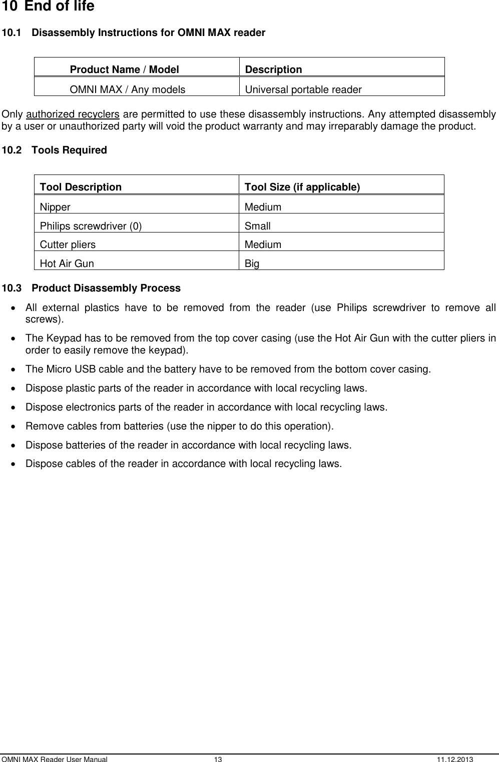  OMNI MAX Reader User Manual  13  11.12.2013 10 End of life 10.1  Disassembly Instructions for OMNI MAX reader  Product Name / Model Description OMNI MAX / Any models Universal portable reader  Only authorized recyclers are permitted to use these disassembly instructions. Any attempted disassembly by a user or unauthorized party will void the product warranty and may irreparably damage the product. 10.2  Tools Required  Tool Description Tool Size (if applicable) Nipper Medium Philips screwdriver (0) Small Cutter pliers Medium Hot Air Gun Big 10.3  Product Disassembly Process   All  external  plastics  have  to  be  removed  from  the  reader  (use  Philips  screwdriver  to  remove  all screws).   The Keypad has to be removed from the top cover casing (use the Hot Air Gun with the cutter pliers in order to easily remove the keypad).   The Micro USB cable and the battery have to be removed from the bottom cover casing.   Dispose plastic parts of the reader in accordance with local recycling laws.   Dispose electronics parts of the reader in accordance with local recycling laws.   Remove cables from batteries (use the nipper to do this operation).   Dispose batteries of the reader in accordance with local recycling laws.   Dispose cables of the reader in accordance with local recycling laws.  