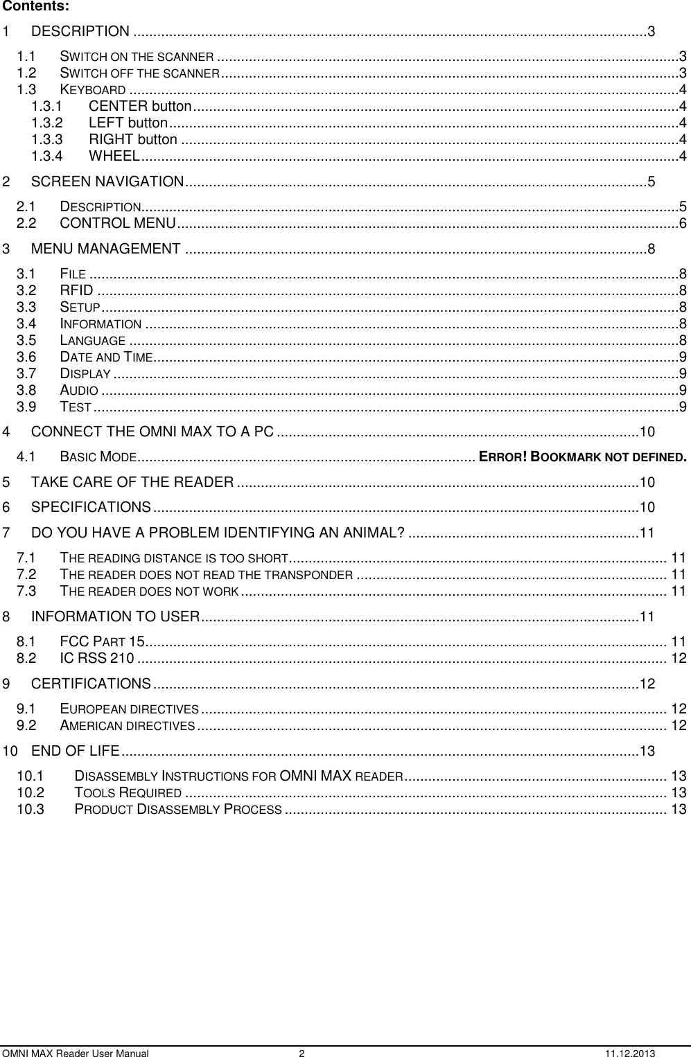  OMNI MAX Reader User Manual  2  11.12.2013 Contents: 1 DESCRIPTION ................................................................................................................................. 3 1.1 SWITCH ON THE SCANNER ....................................................................................................................3 1.2 SWITCH OFF THE SCANNER ...................................................................................................................3 1.3 KEYBOARD ..........................................................................................................................................4 1.3.1 CENTER button ..........................................................................................................................4 1.3.2 LEFT button ................................................................................................................................4 1.3.3 RIGHT button .............................................................................................................................4 1.3.4 WHEEL .......................................................................................................................................4 2 SCREEN NAVIGATION .................................................................................................................... 5 2.1 DESCRIPTION .......................................................................................................................................5 2.2 CONTROL MENU ..............................................................................................................................6 3 MENU MANAGEMENT .................................................................................................................... 8 3.1 FILE ....................................................................................................................................................8 3.2 RFID ..................................................................................................................................................8 3.3 SETUP .................................................................................................................................................8 3.4 INFORMATION ......................................................................................................................................8 3.5 LANGUAGE ..........................................................................................................................................8 3.6 DATE AND TIME ....................................................................................................................................9 3.7 DISPLAY ..............................................................................................................................................9 3.8 AUDIO .................................................................................................................................................9 3.9 TEST ...................................................................................................................................................9 4 CONNECT THE OMNI MAX TO A PC ........................................................................................... 10 4.1 BASIC MODE ..................................................................................... ERROR! BOOKMARK NOT DEFINED. 5 TAKE CARE OF THE READER ..................................................................................................... 10 6 SPECIFICATIONS .......................................................................................................................... 10 7 DO YOU HAVE A PROBLEM IDENTIFYING AN ANIMAL? .......................................................... 11 7.1 THE READING DISTANCE IS TOO SHORT ............................................................................................... 11 7.2 THE READER DOES NOT READ THE TRANSPONDER .............................................................................. 11 7.3 THE READER DOES NOT WORK ........................................................................................................... 11 8 INFORMATION TO USER .............................................................................................................. 11 8.1 FCC PART 15 ................................................................................................................................... 11 8.2 IC RSS 210 ..................................................................................................................................... 12 9 CERTIFICATIONS .......................................................................................................................... 12 9.1 EUROPEAN DIRECTIVES ..................................................................................................................... 12 9.2 AMERICAN DIRECTIVES ...................................................................................................................... 12 10 END OF LIFE .................................................................................................................................. 13 10.1 DISASSEMBLY INSTRUCTIONS FOR OMNI MAX READER .................................................................. 13 10.2 TOOLS REQUIRED ......................................................................................................................... 13 10.3 PRODUCT DISASSEMBLY PROCESS ................................................................................................ 13  