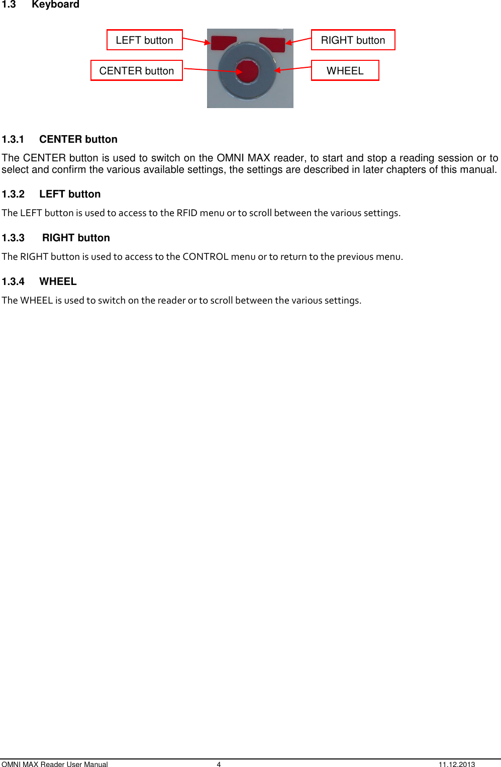  OMNI MAX Reader User Manual  4  11.12.2013 1.3  Keyboard    1.3.1  CENTER button The CENTER button is used to switch on the OMNI MAX reader, to start and stop a reading session or to select and confirm the various available settings, the settings are described in later chapters of this manual. 1.3.2  LEFT button The LEFT button is used to access to the RFID menu or to scroll between the various settings. 1.3.3   RIGHT button The RIGHT button is used to access to the CONTROL menu or to return to the previous menu. 1.3.4  WHEEL The WHEEL is used to switch on the reader or to scroll between the various settings.    LEFT button RIGHT button WHEEL CENTER button 