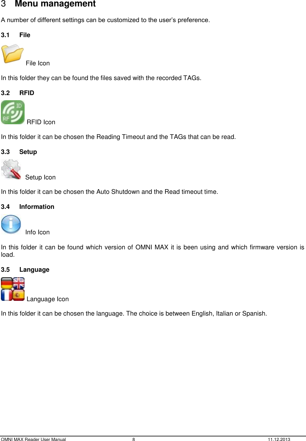  OMNI MAX Reader User Manual  8  11.12.2013    3  Menu management  A number of different settings can be customized to the user’s preference. 3.1  File  File Icon  In this folder they can be found the files saved with the recorded TAGs. 3.2  RFID  RFID Icon  In this folder it can be chosen the Reading Timeout and the TAGs that can be read. 3.3  Setup    Setup Icon  In this folder it can be chosen the Auto Shutdown and the Read timeout time. 3.4  Information    Info Icon  In this folder it can be found which version of OMNI MAX it is been using and which firmware version is load. 3.5  Language  Language Icon  In this folder it can be chosen the language. The choice is between English, Italian or Spanish. 