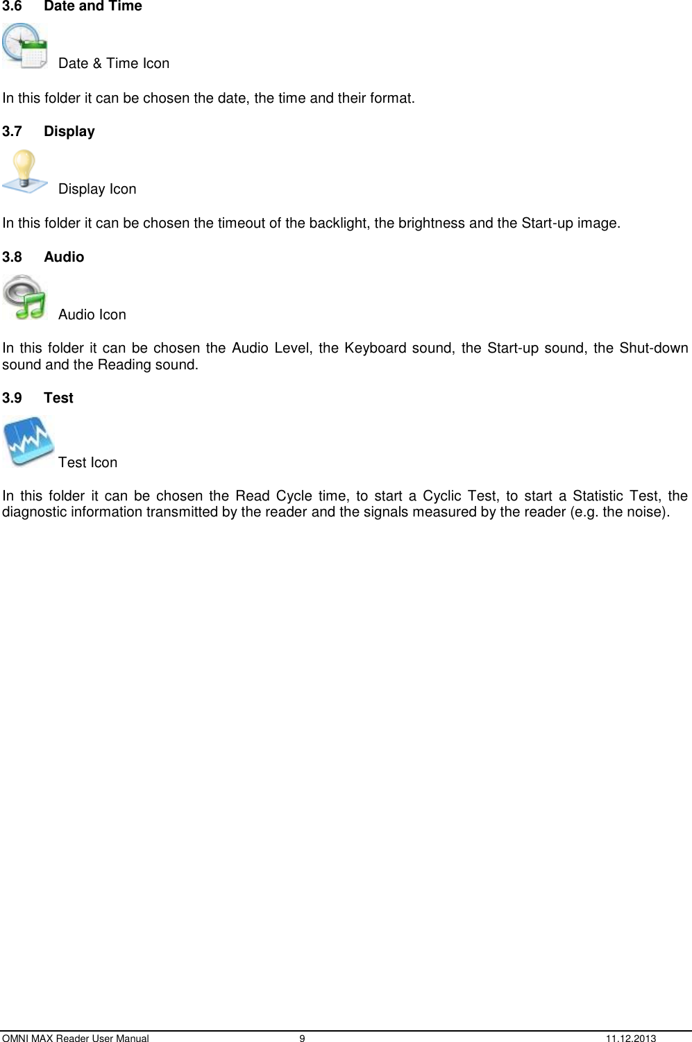  OMNI MAX Reader User Manual  9  11.12.2013 3.6  Date and Time    Date &amp; Time Icon  In this folder it can be chosen the date, the time and their format. 3.7  Display    Display Icon  In this folder it can be chosen the timeout of the backlight, the brightness and the Start-up image.  3.8  Audio    Audio Icon  In this folder it can be chosen the Audio Level, the Keyboard sound, the Start-up sound, the Shut-down sound and the Reading sound. 3.9  Test  Test Icon  In this  folder  it can  be  chosen  the  Read Cycle time,  to start  a  Cyclic  Test,  to  start  a Statistic  Test,  the diagnostic information transmitted by the reader and the signals measured by the reader (e.g. the noise).    