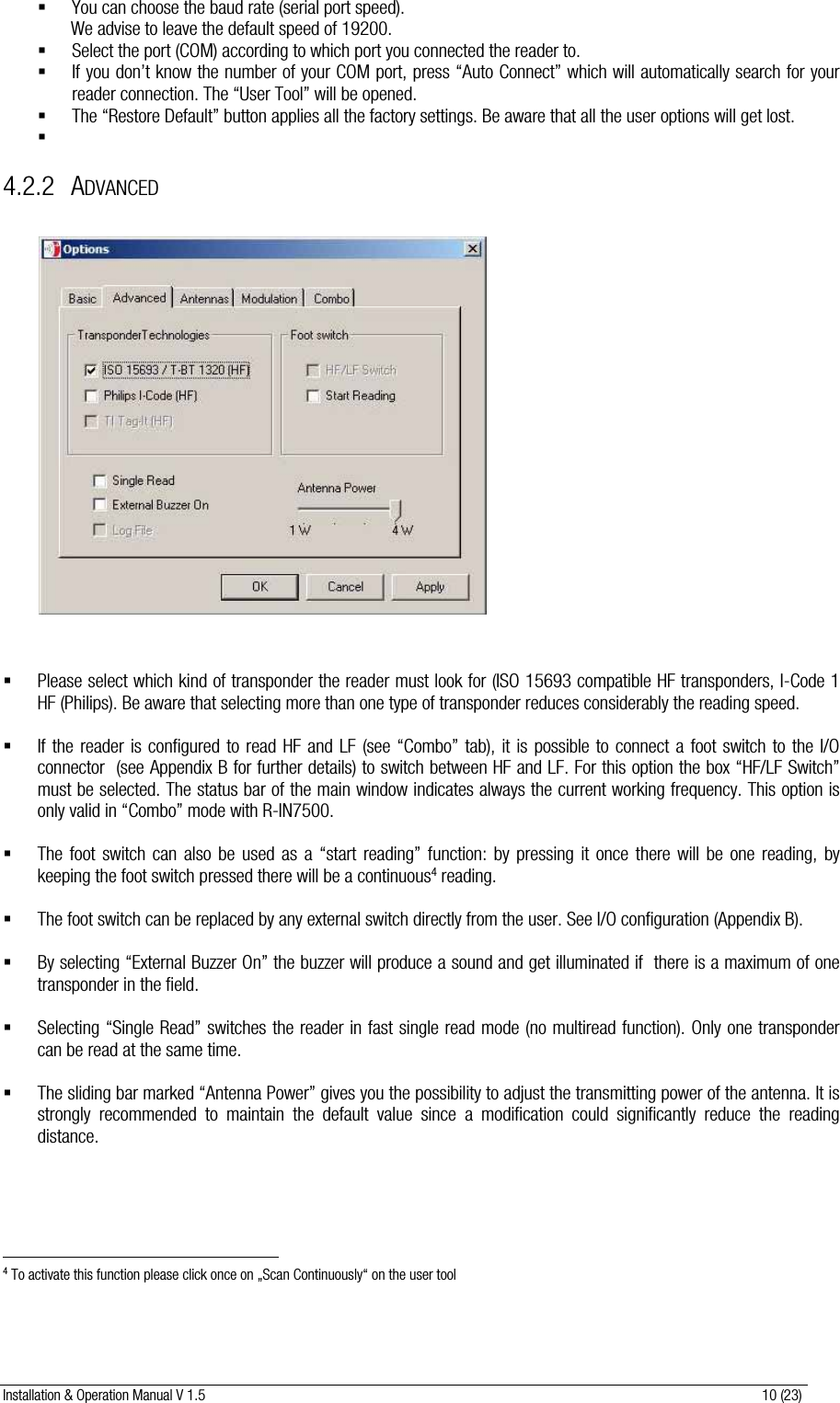 Installation &amp; Operation Manual V 1.5                                                                                                                      10 (23)  You can choose the baud rate (serial port speed).  We advise to leave the default speed of 19200.  Select the port (COM) according to which port you connected the reader to.  If you don’t know the number of your COM port, press “Auto Connect” which will automatically search for your reader connection. The “User Tool” will be opened.  The “Restore Default” button applies all the factory settings. Be aware that all the user options will get lost.   4.2.2 ADVANCED                      Please select which kind of transponder the reader must look for (ISO 15693 compatible HF transponders, I-Code 1 HF (Philips). Be aware that selecting more than one type of transponder reduces considerably the reading speed.   If the reader is configured to read HF and LF (see “Combo” tab), it is possible to connect a foot switch to the I/O connector  (see Appendix B for further details) to switch between HF and LF. For this option the box “HF/LF Switch”  must be selected. The status bar of the main window indicates always the current working frequency. This option is only valid in “Combo” mode with R-IN7500.   The foot switch can also be used as a “start reading” function: by pressing it once there will be one reading, by keeping the foot switch pressed there will be a continuous4 reading.   The foot switch can be replaced by any external switch directly from the user. See I/O configuration (Appendix B).   By selecting “External Buzzer On” the buzzer will produce a sound and get illuminated if  there is a maximum of one transponder in the field.   Selecting “Single Read” switches the reader in fast single read mode (no multiread function). Only one transponder can be read at the same time.   The sliding bar marked “Antenna Power” gives you the possibility to adjust the transmitting power of the antenna. It is strongly recommended to maintain the default value since a modification could significantly reduce the reading distance.                                                             4 To activate this function please click once on „Scan Continuously“ on the user tool  