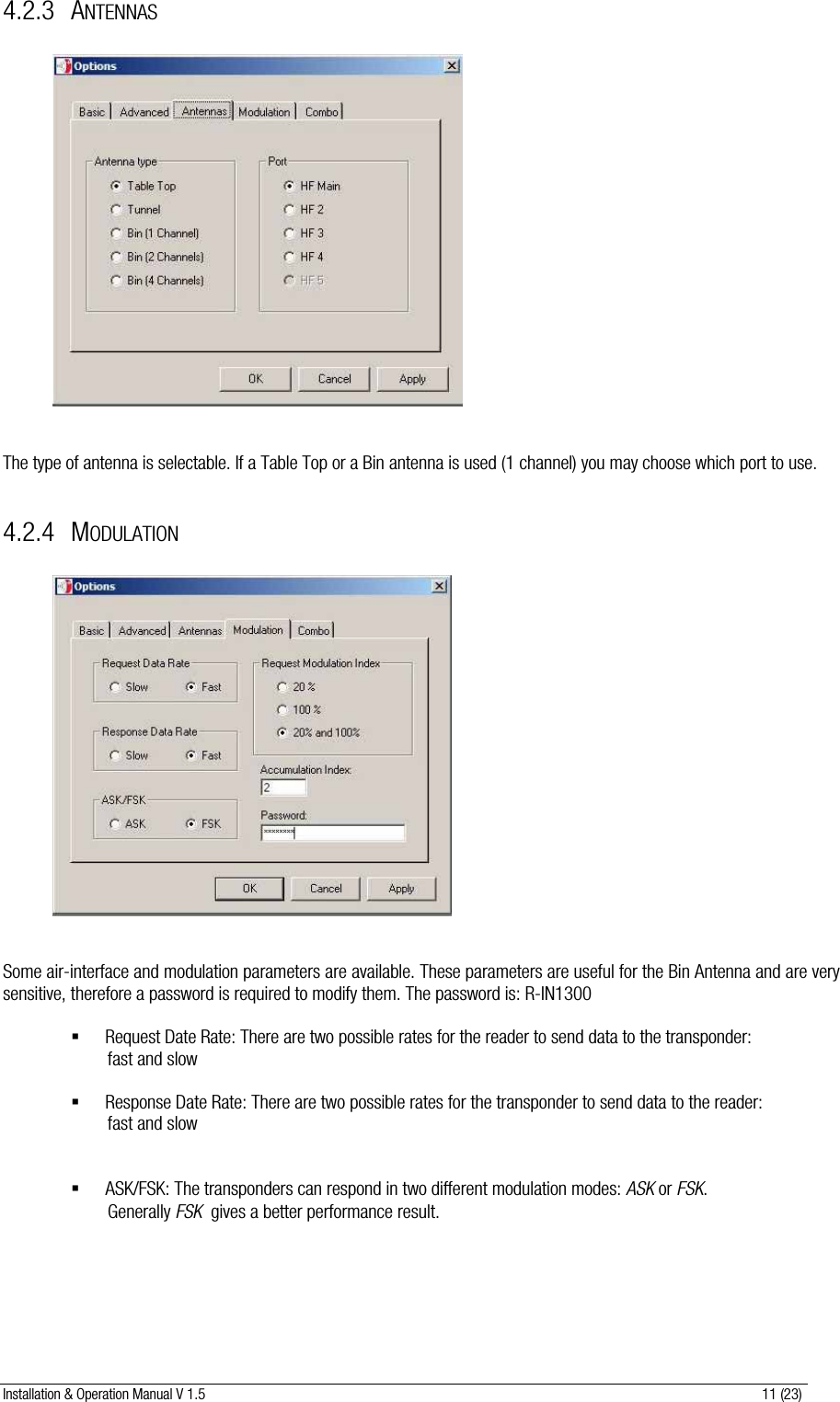 Installation &amp; Operation Manual V 1.5                                                                                                                      11 (23) 4.2.3 ANTENNAS                The type of antenna is selectable. If a Table Top or a Bin antenna is used (1 channel) you may choose which port to use.  4.2.4 MODULATION                 Some air-interface and modulation parameters are available. These parameters are useful for the Bin Antenna and are very sensitive, therefore a password is required to modify them. The password is: R-IN1300   Request Date Rate: There are two possible rates for the reader to send data to the transponder:          fast and slow    Response Date Rate: There are two possible rates for the transponder to send data to the reader:          fast and slow     ASK/FSK: The transponders can respond in two different modulation modes: ASK or FSK.           Generally FSK  gives a better performance result.   