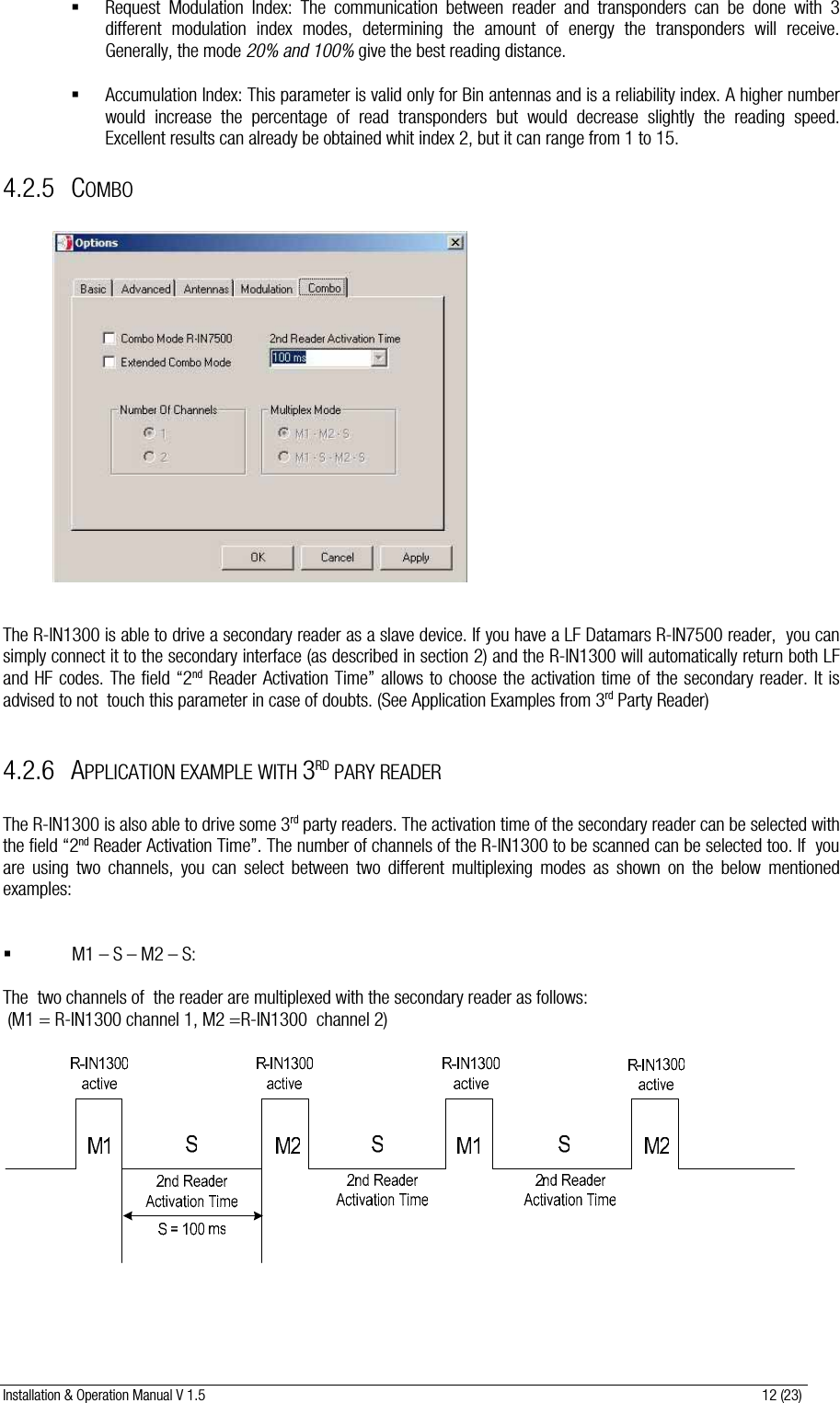 Installation &amp; Operation Manual V 1.5                                                                                                                      12 (23)  Request Modulation Index: The communication between reader and transponders can be done with 3 different modulation index modes, determining the amount of energy the transponders will receive. Generally, the mode 20% and 100% give the best reading distance.   Accumulation Index: This parameter is valid only for Bin antennas and is a reliability index. A higher number would increase the percentage of read transponders but would decrease slightly the reading speed. Excellent results can already be obtained whit index 2, but it can range from 1 to 15. 4.2.5 COMBO                The R-IN1300 is able to drive a secondary reader as a slave device. If you have a LF Datamars R-IN7500 reader,  you can simply connect it to the secondary interface (as described in section 2) and the R-IN1300 will automatically return both LF and HF codes. The field “2nd Reader Activation Time” allows to choose the activation time of the secondary reader. It is advised to not  touch this parameter in case of doubts. (See Application Examples from 3rd Party Reader)  4.2.6 APPLICATION EXAMPLE WITH 3RD PARY READER  The R-IN1300 is also able to drive some 3rd party readers. The activation time of the secondary reader can be selected with the field “2nd Reader Activation Time”. The number of channels of the R-IN1300 to be scanned can be selected too. If  you are using two channels, you can select between two different multiplexing modes as shown on the below mentioned examples:    M1 – S – M2 – S:   The  two channels of  the reader are multiplexed with the secondary reader as follows:  (M1 = R-IN1300 channel 1, M2 =R-IN1300  channel 2)    