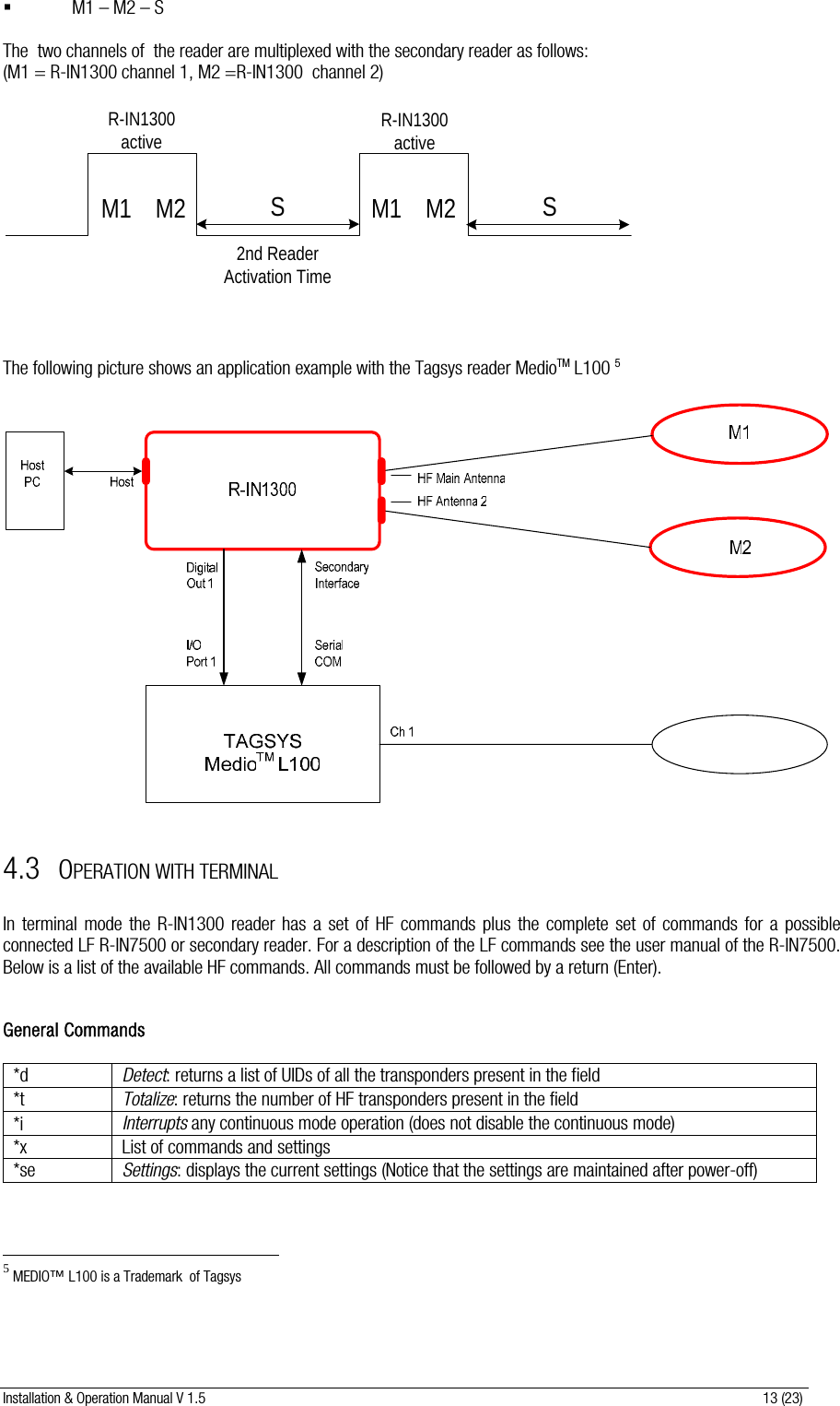 Installation &amp; Operation Manual V 1.5                                                                                                                      13 (23)  M1 – M2 – S  The  two channels of  the reader are multiplexed with the secondary reader as follows: (M1 = R-IN1300 channel 1, M2 =R-IN1300  channel 2)  M1 M2R-IN1300activeM1 M2R-IN1300active2nd Reader Activation TimeSS    The following picture shows an application example with the Tagsys reader MedioTM L100 5    4.3 OPERATION WITH TERMINAL  In terminal mode the R-IN1300 reader has a set of HF commands plus the complete set of commands for a possible connected LF R-IN7500 or secondary reader. For a description of the LF commands see the user manual of the R-IN7500. Below is a list of the available HF commands. All commands must be followed by a return (Enter).   General Commands  *d  Detect: returns a list of UIDs of all the transponders present in the field  *t  Totalize: returns the number of HF transponders present in the field  *i  Interrupts any continuous mode operation (does not disable the continuous mode) *x  List of commands and settings *se  Settings: displays the current settings (Notice that the settings are maintained after power-off)                                                           5 MEDIO™ L100 is a Trademark  of Tagsys 