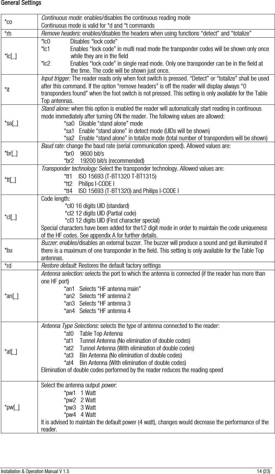 Installation &amp; Operation Manual V 1.5                                                                                                                      14 (23) General Settings  *co  Continuous mode: enables/disables the continuous reading mode  Continuous mode is valid for *d and *t commands *rh  Remove headers: enables/disables the headers when using functions “detect” and “totalize” *lc[_] *lc0             Disables “lock code”  *lc1             Enables “lock code” in multi read mode the transponder codes will be shown only once    while they are in the field *lc2             Enables “lock code” in single read mode. Only one transponder can be in the field at the time. The code will be shown just once. *it Input trigger: The reader reads only when foot switch is pressed. “Detect” or “totalize” shall be used after this command. If the option “remove headers” is off the reader will display always “0 transponders found” when the foot switch is not pressed. This setting is only available for the Table Top antennas. *sa[_] Stand alone: when this option is enabled the reader will automatically start reading in continuous mode immediately after turning ON the reader. The following values are allowed: *sa0   Disable “stand alone” mode *sa1   Enable “stand alone” in detect mode (UIDs will be shown) *sa2   Enable “stand alone” in totalize mode (total number of transponders will be shown) *br[_] Baud rate: change the baud rate (serial communication speed). Allowed values are: *br0    9600 bit/s *br2    19200 bit/s (recommended) *tt[_] Transponder technology: Select the transponder technology. Allowed values are: *tt1    ISO 15693 (T-BT1320 T-BT1315) *tt2    Philips I-CODE I *tt4    ISO 15693 (T-BT1320) and Philips I-CODE I *cl[_] Code length: *cl0 16 digits UID (standard) *cl2 12 digits UID (Partial code) *cl3 12 digits UID (First character special) Special characters have been added for the12 digit mode in order to maintain the code uniqueness of the HF codes. See appendix A for further details. *bu Buzzer: enables/disables an external buzzer. The buzzer will produce a sound and get illuminated if there is a maximum of one transponder in the field. This setting is only available for the Table Top antennas. *rd  Restore default: Restores the default factory settings *an[_] Antenna selection: selects the port to which the antenna is connected (if the reader has more than one HF port)  *an1   Selects “HF antenna main” *an2   Selects “HF antenna 2 *an3   Selects “HF antenna 3 *an4   Selects “HF antenna 4  *at[_] Antenna Type Selections: selects the type of antenna connected to the reader: *at0    Table Top Antenna *at1    Tunnel Antenna (No elimination of double codes) *at2    Tunnel Antenna (With elimination of double codes) *at3    Bin Antenna (No elimination of double codes) *at4    Bin Antenna (With elimination of double codes) Elimination of double codes performed by the reader reduces the reading speed  *pw[_] Select the antenna output power: *pw1   1 Watt *pw2   2 Watt *pw3   3 Watt *pw4   4 Watt It is advised to maintain the default power (4 watt), changes would decrease the performance of the reader. 