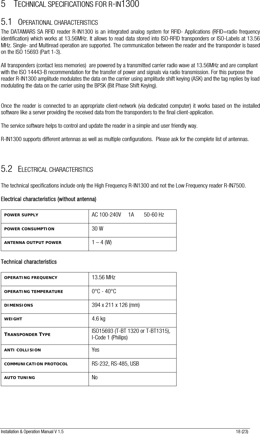 Installation &amp; Operation Manual V 1.5                                                                                                                      18 (23) 5 TECHNICAL SPECIFICATIONS FOR R-IN1300 5.1 OPERATIONAL CHARACTERISTICS The DATAMARS SA RFID reader R-IN1300 is an integrated analog system for RFID- Applications (RFID=radio frequency identification) which works at 13.56MHz. It allows to read data stored into ISO-RFID transponders or ISO-Labels at 13.56 MHz. Single- and Multiread operation are supported. The communication between the reader and the transponder is based on the ISO 15693 (Part 1-3).  All transponders (contact less memories)  are powered by a transmitted carrier radio wave at 13.56MHz and are compliant with the ISO 14443-B recommendation for the transfer of power and signals via radio transmission. For this purpose the reader R-IN1300 amplitude modulates the data on the carrier using amplitude shift keying (ASK) and the tag replies by load modulating the data on the carrier using the BPSK (Bit Phase Shift Keying).      Once the reader is connected to an appropriate client-network (via dedicated computer) it works based on the installed software like a server providing the received data from the transponders to the final client-application.  The service software helps to control and update the reader in a simple and user friendly way.  R-IN1300 supports different antennas as well as multiple configurations.  Please ask for the complete list of antennas.    5.2 ELECTRICAL CHARACTERISTICS  The technical specifications include only the High Frequency R-IN1300 and not the Low Frequency reader R-IN7500.  Electrical characteristics (without antenna)  POWER SUPPLY AC 100-240V     1A       50-60 Hz POWER CONSUMPTION 30 W ANTENNA OUTPUT POWER 1 – 4 (W)  Technical characteristics  OPERATING FREQUENCY 13.56 MHz OPERATING TEMPERATURE 0°C - 40°C DIMENSIONS 394 x 211 x 126 (mm) WEIGHT 4.6 kg TRANSPONDER TYPE ISO15693 (T-BT 1320 or T-BT1315),     I-Code 1 (Philips) ANTI COLLISION Yes COMMUNICATION PROTOCOL RS-232, RS-485, USB AUTO TUNING No 