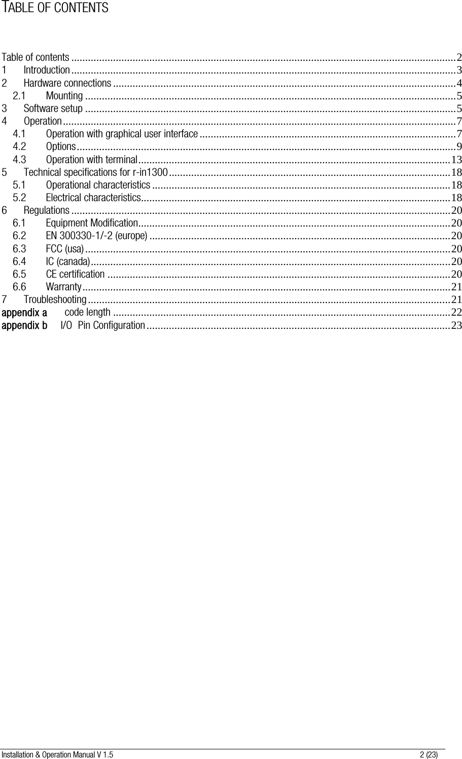 Installation &amp; Operation Manual V 1.5                                                                                                                      2 (23) TABLE OF CONTENTS  Table of contents ..........................................................................................................................................2 1 Introduction..........................................................................................................................................3 2 Hardware connections ...........................................................................................................................4 2.1 Mounting .....................................................................................................................................5 3 Software setup .....................................................................................................................................5 4 Operation.............................................................................................................................................7 4.1 Operation with graphical user interface ............................................................................................7 4.2 Options........................................................................................................................................9 4.3 Operation with terminal................................................................................................................13 5 Technical specifications for r-in1300.....................................................................................................18 5.1 Operational characteristics ...........................................................................................................18 5.2 Electrical characteristics...............................................................................................................18 6 Regulations ........................................................................................................................................20 6.1 Equipment Modification................................................................................................................20 6.2 EN 300330-1/-2 (europe) ............................................................................................................20 6.3 FCC (usa)...................................................................................................................................20 6.4 IC (canada).................................................................................................................................20 6.5 CE certification ...........................................................................................................................20 6.6 Warranty....................................................................................................................................21 7 Troubleshooting ..................................................................................................................................21 appendix a      code length .........................................................................................................................22 appendix b     I/O  Pin Configuration .............................................................................................................23   