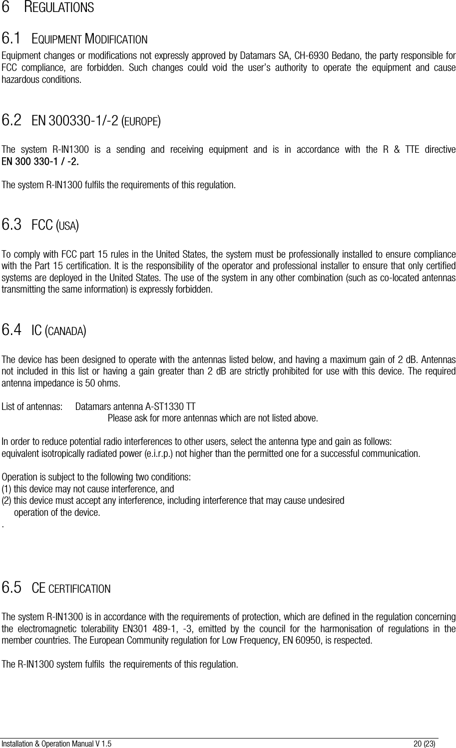 Installation &amp; Operation Manual V 1.5                                                                                                                      20 (23) 6 REGULATIONS 6.1 EQUIPMENT MODIFICATION Equipment changes or modifications not expressly approved by Datamars SA, CH-6930 Bedano, the party responsible for FCC compliance, are forbidden. Such changes could void the user’s authority to operate the equipment and cause hazardous conditions.                      6.2 EN 300330-1/-2 (EUROPE)  The system R-IN1300 is a sending and receiving  equipment  and  is  in  accordance  with  the  R  &amp;  TTE  directive                          EN 300 330-1 / -2.   The system R-IN1300 fulfils the requirements of this regulation.  6.3 FCC (USA)  To comply with FCC part 15 rules in the United States, the system must be professionally installed to ensure compliance with the Part 15 certification. It is the responsibility of the operator and professional installer to ensure that only certified systems are deployed in the United States. The use of the system in any other combination (such as co-located antennas transmitting the same information) is expressly forbidden.  6.4 IC (CANADA)  The device has been designed to operate with the antennas listed below, and having a maximum gain of 2 dB. Antennas not included in this list or having a gain greater than 2 dB are strictly prohibited for use with this device. The required antenna impedance is 50 ohms.  List of antennas:  Datamars antenna A-ST1330 TT                   Please ask for more antennas which are not listed above.  In order to reduce potential radio interferences to other users, select the antenna type and gain as follows:  equivalent isotropically radiated power (e.i.r.p.) not higher than the permitted one for a successful communication.  Operation is subject to the following two conditions:  (1) this device may not cause interference, and  (2) this device must accept any interference, including interference that may cause undesired       operation of the device. .    6.5 CE CERTIFICATION  The system R-IN1300 is in accordance with the requirements of protection, which are defined in the regulation concerning the electromagnetic tolerability EN301 489-1, -3, emitted by the council for the harmonisation of regulations in the member countries. The European Community regulation for Low Frequency, EN 60950, is respected.  The R-IN1300 system fulfils  the requirements of this regulation.  