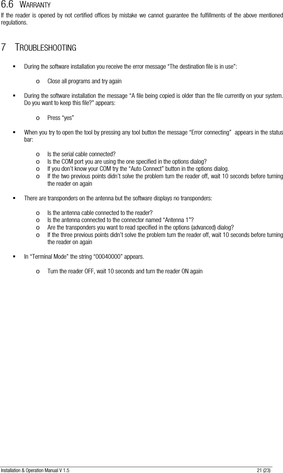 Installation &amp; Operation Manual V 1.5                                                                                                                      21 (23) 6.6 WARRANTY If the reader is opened by not certified offices by mistake we cannot guarantee the fulfillments of the above mentioned regulations.  7 TROUBLESHOOTING   During the software installation you receive the error message “The destination file is in use”:  o Close all programs and try again   During the software installation the message “A file being copied is older than the file currently on your system. Do you want to keep this file?” appears:   o Press “yes”   When you try to open the tool by pressing any tool button the message “Error connecting”  appears in the status bar:  o Is the serial cable connected? o Is the COM port you are using the one specified in the options dialog? o If you don’t know your COM try the “Auto Connect” button in the options dialog. o If the two previous points didn’t solve the problem turn the reader off, wait 10 seconds before turning the reader on again   There are transponders on the antenna but the software displays no transponders:  o Is the antenna cable connected to the reader? o Is the antenna connected to the connector named “Antenna 1”? o Are the transponders you want to read specified in the options (advanced) dialog? o If the three previous points didn’t solve the problem turn the reader off, wait 10 seconds before turning the reader on again   In “Terminal Mode” the string “00040000” appears.   o Turn the reader OFF, wait 10 seconds and turn the reader ON again              