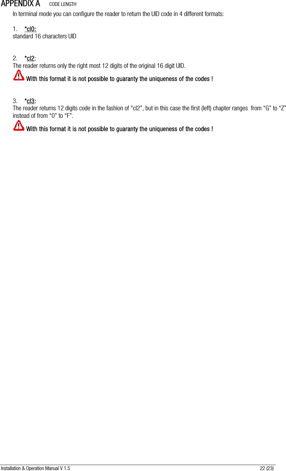 Installation &amp; Operation Manual V 1.5                                                                                                                      22 (23) APPENDIX A      CODE LENGTH  In terminal mode you can configure the reader to return the UID code in 4 different formats:  1. *cl0: standard 16 characters UID   2. *cl2:   The reader returns only the right most 12 digits of the original 16 digit UID.  With this format it is not possible to guaranty the uniqueness of the codes !   3. *cl3:   The reader returns 12 digits code in the fashion of “cl2”, but in this case the first (left) chapter ranges  from “G” to “Z” instead of from “0” to “F”.  With this format it is not possible to guaranty the uniqueness of the codes !  