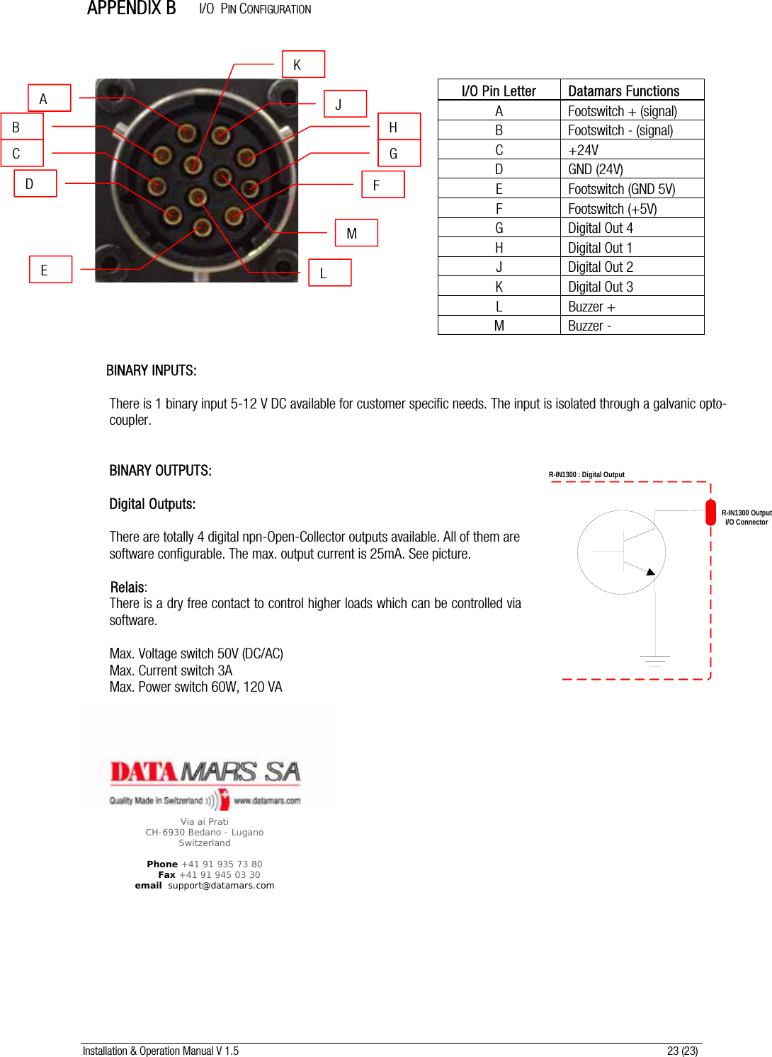 Installation &amp; Operation Manual V 1.5                                                                                                                      23 (23)  APPENDIX B     I/O  PIN CONFIGURATION                          BINARY INPUTS:  There is 1 binary input 5-12 V DC available for customer specific needs. The input is isolated through a galvanic opto-coupler.    BINARY OUTPUTS:  Digital Outputs:  There are totally 4 digital npn-Open-Collector outputs available. All of them are software configurable. The max. output current is 25mA. See picture.         Relais: There is a dry free contact to control higher loads which can be controlled via software.  Max. Voltage switch 50V (DC/AC) Max. Current switch 3A Max. Power switch 60W, 120 VA   A B C D E JFHGK L MI/O Pin Letter  Datamars Functions A  Footswitch + (signal) B  Footswitch - (signal) C +24V D GND (24V) E Footswitch (GND 5V) F Footswitch (+5V) G Digital Out 4 H Digital Out 1 J Digital Out 2 K Digital Out 3 L Buzzer + M Buzzer -   Via ai Prati CH-6930 Bedano - Lugano Switzerland   Phone +41 91 935 73 80     Fax +41 91 945 03 30 email  support@datamars.com R-IN1300 OutputI/O ConnectorR-IN1300 : Digital Output