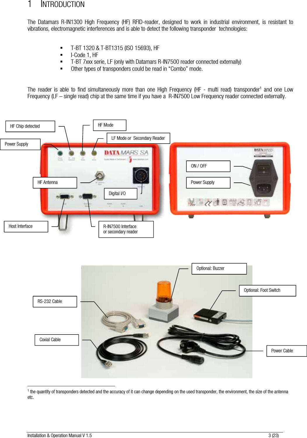 Installation &amp; Operation Manual V 1.5                                                                                                                      3 (23) 1 INTRODUCTION  The Datamars R-IN1300 High Frequency (HF) RFID-reader, designed to work in industrial environment, is resistant to vibrations, electromagnetic interferences and is able to detect the following transponder  technologies:    T-BT 1320 &amp; T-BT1315 (ISO 15693), HF  I-Code 1, HF  T-BT 7xxx serie, LF (only with Datamars R-IN7500 reader connected externally)   Other types of transponders could be read in “Combo” mode.   The reader is able to find simultaneously more than one High Frequency (HF - multi read) transponder1 and one Low Frequency (LF – single read) chip at the same time if you have a  R-IN7500 Low Frequency reader connected externally.                                                                                            1 the quantity of transponders detected and the accuracy of it can change depending on the used transponder, the environment, the size of the antenna etc.    R-IN7500 Interface or secondary reader Host Interface Digital I/O HF Antenna Power Supply HF Chip detected  HF Mode LF Mode or  Secondary Reader Power SupplyON / OFF Optional: BuzzerOptional: Foot SwitchCoxial Cable RS-232 Cable Power Cable