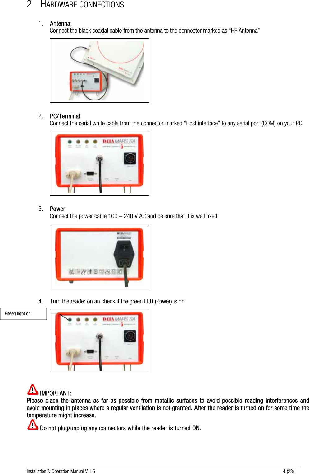 Installation &amp; Operation Manual V 1.5                                                                                                                      4 (23) 2 HARDWARE CONNECTIONS  1. Antenna: Connect the black coaxial cable from the antenna to the connector marked as “HF Antenna”            2. PC/Terminal Connect the serial white cable from the connector marked “Host interface” to any serial port (COM) on your PC             3. Power Connect the power cable 100 – 240 V AC and be sure that it is well fixed.            4. Turn the reader on an check if the green LED (Power) is on.             IMPORTANT:  Please place the antenna as far as possible from metallic surfaces to avoid possible reading interferences and avoid mounting in places where a regular ventilation is not granted. After the reader is turned on for some time the temperature might increase.  Do not plug/unplug any connectors while the reader is turned ON. Green light on 