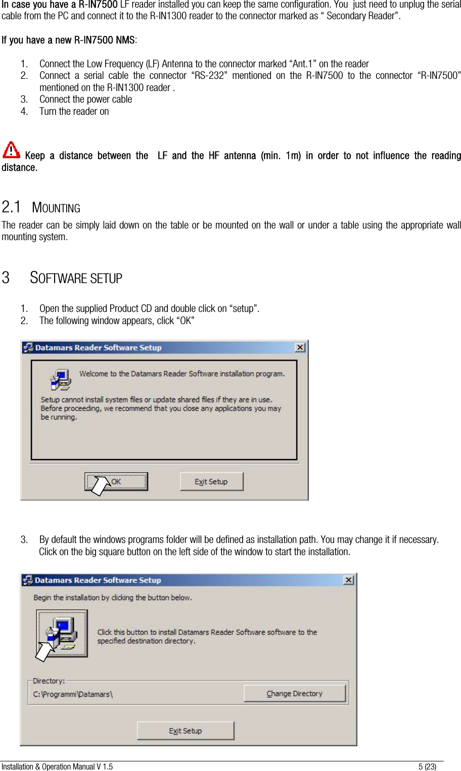 Installation &amp; Operation Manual V 1.5                                                                                                                      5 (23) In case you have a R-IN7500 LF reader installed you can keep the same configuration. You  just need to unplug the serial cable from the PC and connect it to the R-IN1300 reader to the connector marked as “ Secondary Reader”.  If you have a new R-IN7500 NMS:  1. Connect the Low Frequency (LF) Antenna to the connector marked “Ant.1” on the reader 2. Connect a serial cable the connector “RS-232” mentioned on the R-IN7500 to the connector “R-IN7500” mentioned on the R-IN1300 reader . 3. Connect the power cable  4. Turn the reader on    Keep a distance between the  LF and the HF antenna (min. 1m) in order to not influence the reading distance.  2.1 MOUNTING The reader can be simply laid down on the table or be mounted on the wall or under a table using the appropriate wall mounting system.  3 SOFTWARE SETUP  1. Open the supplied Product CD and double click on “setup”. 2. The following window appears, click “OK”                    3. By default the windows programs folder will be defined as installation path. You may change it if necessary.  Click on the big square button on the left side of the window to start the installation.                