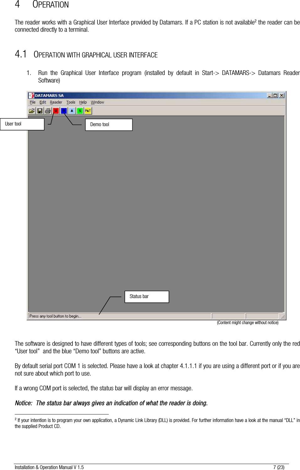 Installation &amp; Operation Manual V 1.5                                                                                                                      7 (23) 4 OPERATION  The reader works with a Graphical User Interface provided by Datamars. If a PC station is not available2 the reader can be connected directly to a terminal.  4.1 OPERATION WITH GRAPHICAL USER INTERFACE  1. Run the Graphical User Interface program (installed by default in Start-&gt; DATAMARS-&gt; Datamars Reader Software)                                                                                                                                              (Content might change without notice)   The software is designed to have different types of tools; see corresponding buttons on the tool bar. Currently only the red “User tool”  and the blue “Demo tool” buttons are active.  By default serial port COM 1 is selected. Please have a look at chapter 4.1.1.1 if you are using a different port or if you are not sure about which port to use.  If a wrong COM port is selected, the status bar will display an error message.  Notice:  The status bar always gives an indication of what the reader is doing.                                                         2 If your intention is to program your own application, a Dynamic Link Library (DLL) is provided. For further information have a look at the manual “DLL” in the supplied Product CD. User tool Status barDemo tool 