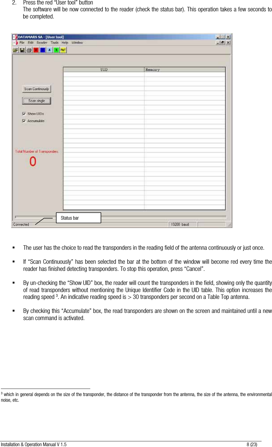 Installation &amp; Operation Manual V 1.5                                                                                                                      8 (23)  2. Press the red “User tool” button The software will be now connected to the reader (check the status bar). This operation takes a few seconds to be completed.                                   The user has the choice to read the transponders in the reading field of the antenna continuously or just once.   If “Scan Continuously” has been selected the bar at the bottom of the window will become red every time the reader has finished detecting transponders. To stop this operation, press “Cancel”.   By un-checking the “Show UID” box, the reader will count the transponders in the field, showing only the quantity of read transponders without mentioning the Unique Identifier Code in the UID table. This option increases the reading speed 3. An indicative reading speed is &gt; 30 transponders per second on a Table Top antenna.   By checking this “Accumulate” box, the read transponders are shown on the screen and maintained until a new scan command is activated.                                                                  3 which in general depends on the size of the transponder, the distance of the transponder from the antenna, the size of the antenna, the environmental noise, etc.   Status bar 