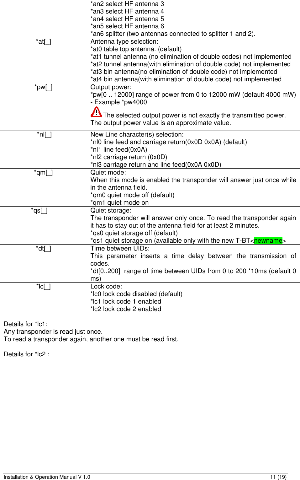 Installation &amp; Operation Manual V 1.0                                                                                                                11 (19) *an2 select HF antenna 3 *an3 select HF antenna 4 *an4 select HF antenna 5 *an5 select HF antenna 6 *an6 splitter (two antennas connected to splitter 1 and 2). *at[_] Antenna type selection: *at0 table top antenna. (default) *at1 tunnel antenna (no elimination of double codes) not implemented *at2 tunnel antenna(with elimination of double code) not implemented *at3 bin antenna(no elimination of double code) not implemented *at4 bin antenna(with elimination of double code) not implemented *pw[_] Output power: *pw[0 .. 12000] range of power from 0 to 12000 mW (default 4000 mW) - Example *pw4000  The selected output power is not exactly the transmitted power. The output power value is an approximate value.  *nl[_] New Line character(s) selection:  *nl0 line feed and carriage return(0x0D 0x0A) (default) *nl1 line feed(0x0A) *nl2 carriage return (0x0D) *nl3 carriage return and line feed(0x0A 0x0D) *qm[_] Quiet mode: When this mode is enabled the transponder will answer just once while in the antenna field. *qm0 quiet mode off (default) *qm1 quiet mode on *qs[_] Quiet storage: The transponder will answer only once. To read the transponder again it has to stay out of the antenna field for at least 2 minutes. *qs0 quiet storage off (default) *qs1 quiet storage on (available only with the new T-BT&lt;newname&gt; *dt[_] Time between UIDs: This parameter inserts a time delay between the transmission of codes. *dt[0..200]  range of time between UIDs from 0 to 200 *10ms (default 0 ms) *lc[_] Lock code: *lc0 lock code disabled (default) *lc1 lock code 1 enabled  *lc2 lock code 2 enabled   Details for *lc1: Any transponder is read just once. To read a transponder again, another one must be read first.  Details for *lc2 :  