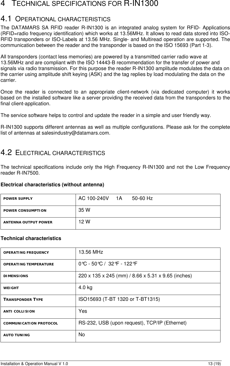 Installation &amp; Operation Manual V 1.0                                                                                                                13 (19) 4 TECHNICAL SPECIFICATIONS FOR R-IN1300 4.1 OPERATIONAL CHARACTERISTICS The DATAMARS SA RFID reader R-IN1300 is an integrated analog system for RFID- Applications (RFID=radio frequency identification) which works at 13.56MHz. It allows to read data stored into ISO-RFID transponders or ISO-Labels at 13.56 MHz. Single- and Multiread operation are supported. The communication between the reader and the transponder is based on the ISO 15693 (Part 1-3).  All transponders (contact less memories) are powered by a transmitted carrier radio wave at 13.56MHz and are compliant with the ISO 14443-B recommendation for the transfer of power and signals via radio transmission. For this purpose the reader R-IN1300 amplitude modulates the data on the carrier using amplitude shift keying (ASK) and the tag replies by load modulating the data on the carrier.    Once the reader is connected to an appropriate client-network (via dedicated computer) it works based on the installed software like a server providing the received data from the transponders to the final client-application.  The service software helps to control and update the reader in a simple and user friendly way.  R-IN1300 supports different antennas as well as multiple configurations. Please ask for the complete list of antennas at salesindustry@datamars.com.  4.2 ELECTRICAL CHARACTERISTICS  The technical specifications include only the High Frequency R-IN1300 and not the Low Frequency reader R-IN7500.  Electrical characteristics (without antenna)  POWER SUPPLY AC 100-240V     1A       50-60 Hz POWER CONSUMPTION 35 W ANTENNA OUTPUT POWER 12 W  Technical characteristics  OPERATING FREQUENCY 13.56 MHz OPERATING TEMPERATURE 0°C - 50°C /  32°F - 122°F DIMENSIONS 220 x 135 x 245 (mm) / 8.66 x 5.31 x 9.65 (inches) WEIGHT 4.0 kg TRANSPONDER TYPE ISO15693 (T-BT 1320 or T-BT1315)        ANTI COLLISION Yes COMMUNICATION PROTOCOL RS-232, USB (upon request), TCP/IP (Ethernet) AUTO TUNING No 