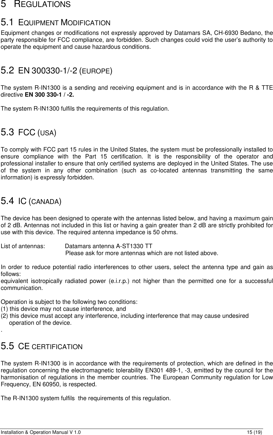 Installation &amp; Operation Manual V 1.0                                                                                                                15 (19) 5 REGULATIONS 5.1 EQUIPMENT MODIFICATION Equipment changes or modifications not expressly approved by Datamars SA, CH-6930 Bedano, the party responsible for FCC compliance, are forbidden. Such changes could void the user’s authority to operate the equipment and cause hazardous conditions.                      5.2 EN 300330-1/-2 (EUROPE)  The system R-IN1300 is a sending and receiving equipment and is in accordance with the R &amp; TTE directive EN 300 330-1 / -2.   The system R-IN1300 fulfils the requirements of this regulation.  5.3 FCC (USA)  To comply with FCC part 15 rules in the United States, the system must be professionally installed to ensure compliance with the Part 15 certification. It is the responsibility of the operator and professional installer to ensure that only certified systems are deployed in the United States. The use of the system in any other combination (such as co-located antennas transmitting the same information) is expressly forbidden.  5.4 IC (CANADA)  The device has been designed to operate with the antennas listed below, and having a maximum gain of 2 dB. Antennas not included in this list or having a gain greater than 2 dB are strictly prohibited for use with this device. The required antenna impedance is 50 ohms.  List of antennas: Datamars antenna A-ST1330 TT                   Please ask for more antennas which are not listed above.  In order to reduce potential radio interferences to other users, select the antenna type and gain as follows:  equivalent isotropically radiated power (e.i.r.p.) not higher than the permitted one for a successful communication.  Operation is subject to the following two conditions:  (1) this device may not cause interference, and  (2) this device must accept any interference, including interference that may cause undesired       operation of the device. . 5.5 CE CERTIFICATION  The system R-IN1300 is in accordance with the requirements of protection, which are defined in the regulation concerning the electromagnetic tolerability EN301 489-1, -3, emitted by the council for the harmonisation of regulations in the member countries. The European Community regulation for Low Frequency, EN 60950, is respected.  The R-IN1300 system fulfils  the requirements of this regulation.  