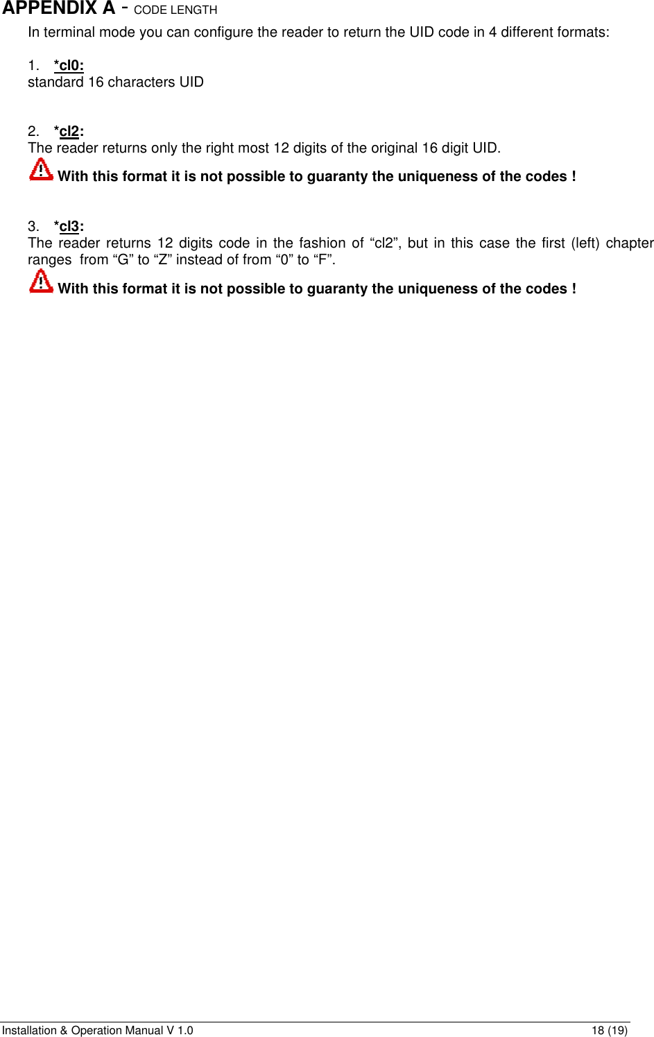 Installation &amp; Operation Manual V 1.0                                                                                                                18 (19) APPENDIX A - CODE LENGTH  In terminal mode you can configure the reader to return the UID code in 4 different formats:  1. *cl0: standard 16 characters UID   2. *cl2:  The reader returns only the right most 12 digits of the original 16 digit UID.  With this format it is not possible to guaranty the uniqueness of the codes !   3. *cl3:  The reader returns 12 digits code in the fashion of “cl2”, but in this case the first (left) chapter ranges  from “G” to “Z” instead of from “0” to “F”.  With this format it is not possible to guaranty the uniqueness of the codes !  