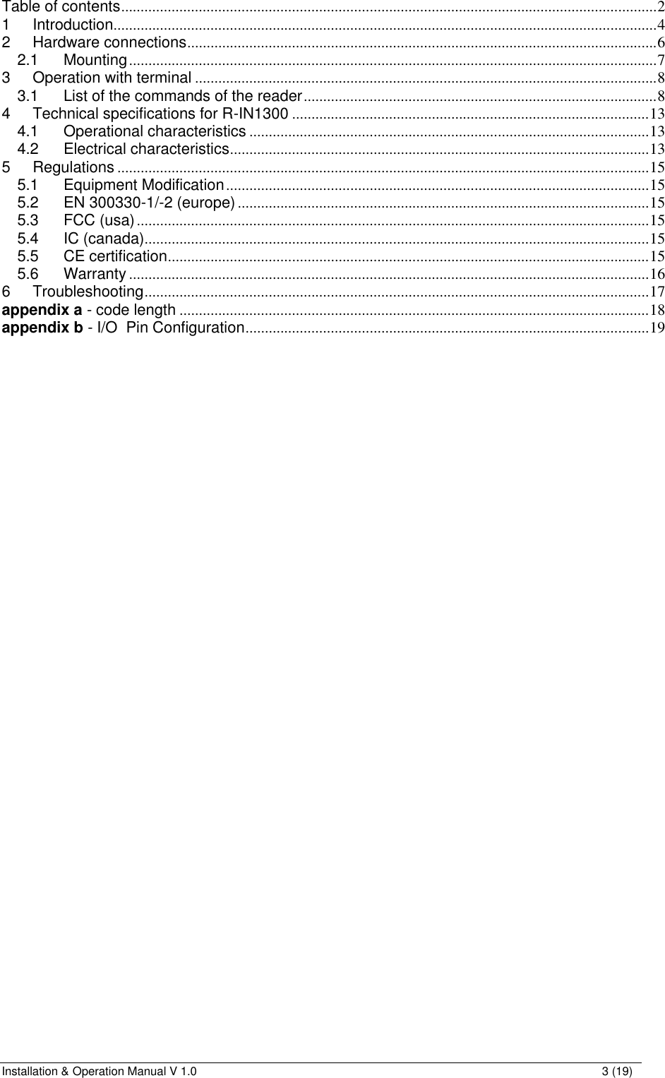 Installation &amp; Operation Manual V 1.0                                                                                                                3 (19) Table of contents..........................................................................................................................................2 1 Introduction............................................................................................................................................4 2 Hardware connections.........................................................................................................................6 2.1 Mounting........................................................................................................................................7 3 Operation with terminal .......................................................................................................................8 3.1 List of the commands of the reader...........................................................................................8 4 Technical specifications for R-IN1300 ............................................................................................13 4.1 Operational characteristics .......................................................................................................13 4.2 Electrical characteristics............................................................................................................13 5 Regulations .........................................................................................................................................15 5.1 Equipment Modification.............................................................................................................15 5.2 EN 300330-1/-2 (europe)..........................................................................................................15 5.3 FCC (usa)....................................................................................................................................15 5.4 IC (canada)..................................................................................................................................15 5.5 CE certification............................................................................................................................15 5.6 Warranty ......................................................................................................................................16 6 Troubleshooting..................................................................................................................................17 appendix a - code length .........................................................................................................................18 appendix b - I/O  Pin Configuration........................................................................................................19   