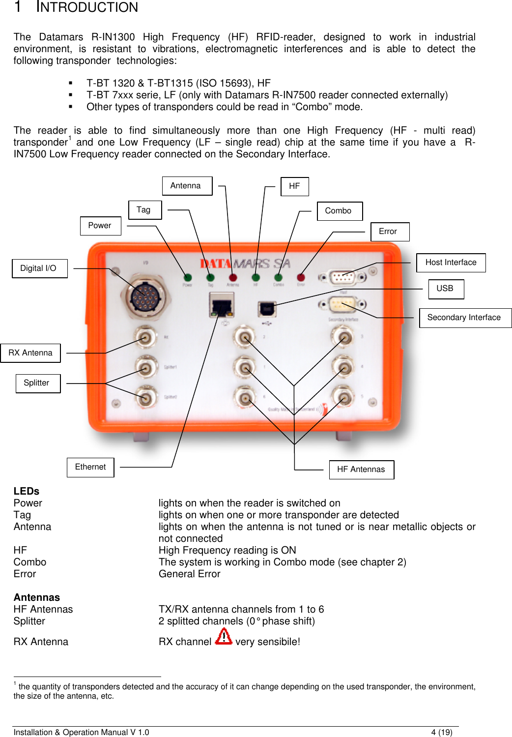 Installation &amp; Operation Manual V 1.0                                                                                                                4 (19) 1 INTRODUCTION  The Datamars R-IN1300 High Frequency (HF) RFID-reader, designed to work in industrial environment, is resistant to vibrations, electromagnetic interferences and is able to detect the following transponder  technologies:  § T-BT 1320 &amp; T-BT1315 (ISO 15693), HF § T-BT 7xxx serie, LF (only with Datamars R-IN7500 reader connected externally)  § Other types of transponders could be read in “Combo” mode.  The reader is able to find simultaneously more than one High Frequency (HF - multi read) transponder1 and one Low Frequency (LF – single read) chip at the same time if you have a  R-IN7500 Low Frequency reader connected on the Secondary Interface.      LEDs Power        lights on when the reader is switched on Tag        lights on when one or more transponder are detected Antenna   lights on when the antenna is not tuned or is near metallic objects or not connected HF        High Frequency reading is ON Combo       The system is working in Combo mode (see chapter 2) Error        General Error  Antennas HF Antennas      TX/RX antenna channels from 1 to 6  Splitter        2 splitted channels (0° phase shift) RX Antenna      RX channel  very sensibile!                                                          1 the quantity of transponders detected and the accuracy of it can change depending on the used transponder, the environment, the size of the antenna, etc. Secondary Interface Host Interface Digital I/O HF Antennas Power Tag Antenna RX Antenna Splitter HF Combo Error USB Ethernet 