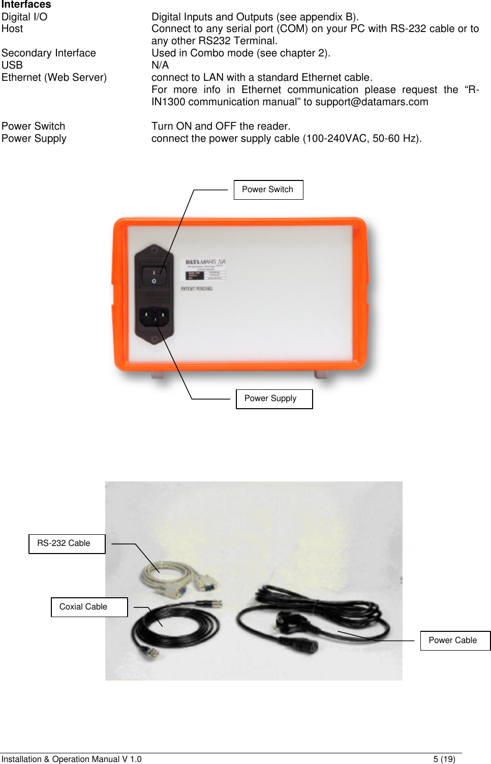 Installation &amp; Operation Manual V 1.0                                                                                                                5 (19)  Interfaces Digital I/O      Digital Inputs and Outputs (see appendix B). Host   Connect to any serial port (COM) on your PC with RS-232 cable or to any other RS232 Terminal. Secondary Interface    Used in Combo mode (see chapter 2). USB        N/A Ethernet (Web Server)    connect to LAN with a standard Ethernet cable. For more info in Ethernet communication please request the “R-IN1300 communication manual” to support@datamars.com  Power Switch      Turn ON and OFF the reader. Power Supply      connect the power supply cable (100-240VAC, 50-60 Hz).                       Power Supply Power Switch Coxial Cable RS-232 Cable Power Cable 