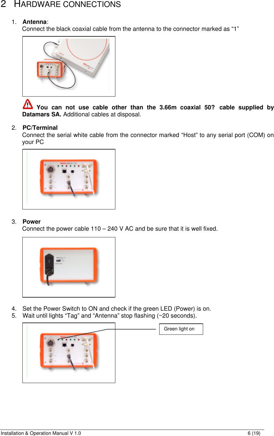 Installation &amp; Operation Manual V 1.0                                                                                                                6 (19) 2 HARDWARE CONNECTIONS  1. Antenna: Connect the black coaxial cable from the antenna to the connector marked as “1”            You can not use cable other than the 3.66m coaxial 50? cable supplied by Datamars SA. Additional cables at disposal.  2. PC/Terminal Connect the serial white cable from the connector marked “Host” to any serial port (COM) on your PC             3. Power Connect the power cable 110 – 240 V AC and be sure that it is well fixed.            4. Set the Power Switch to ON and check if the green LED (Power) is on. 5. Wait until lights “Tag” and “Antenna” stop flashing (~20 seconds).                  Green light on   