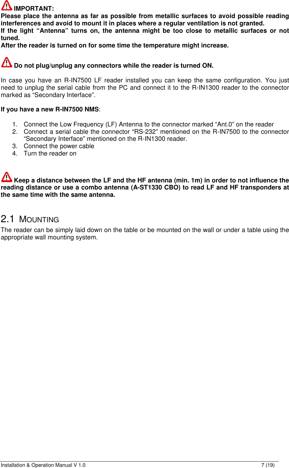 Installation &amp; Operation Manual V 1.0                                                                                                                7 (19)  IMPORTANT:  Please place the antenna as far as possible from metallic surfaces to avoid possible reading interferences and avoid to mount it in places where a regular ventilation is not granted. If the light “Antenna” turns on, the antenna might be too close to metallic surfaces or not tuned. After the reader is turned on for some time the temperature might increase.   Do not plug/unplug any connectors while the reader is turned ON.  In case you have an R-IN7500 LF reader installed you can keep the same configuration. You just need to unplug the serial cable from the PC and connect it to the R-IN1300 reader to the connector marked as “Secondary Interface”.  If you have a new R-IN7500 NMS:  1. Connect the Low Frequency (LF) Antenna to the connector marked “Ant.0” on the reader 2. Connect a serial cable the connector “RS-232” mentioned on the R-IN7500 to the connector “Secondary Interface” mentioned on the R-IN1300 reader. 3. Connect the power cable  4. Turn the reader on    Keep a distance between the LF and the HF antenna (min. 1m) in order to not influence the reading distance or use a combo antenna (A-ST1330 CBO) to read LF and HF transponders at the same time with the same antenna.  2.1 MOUNTING The reader can be simply laid down on the table or be mounted on the wall or under a table using the appropriate wall mounting system. 