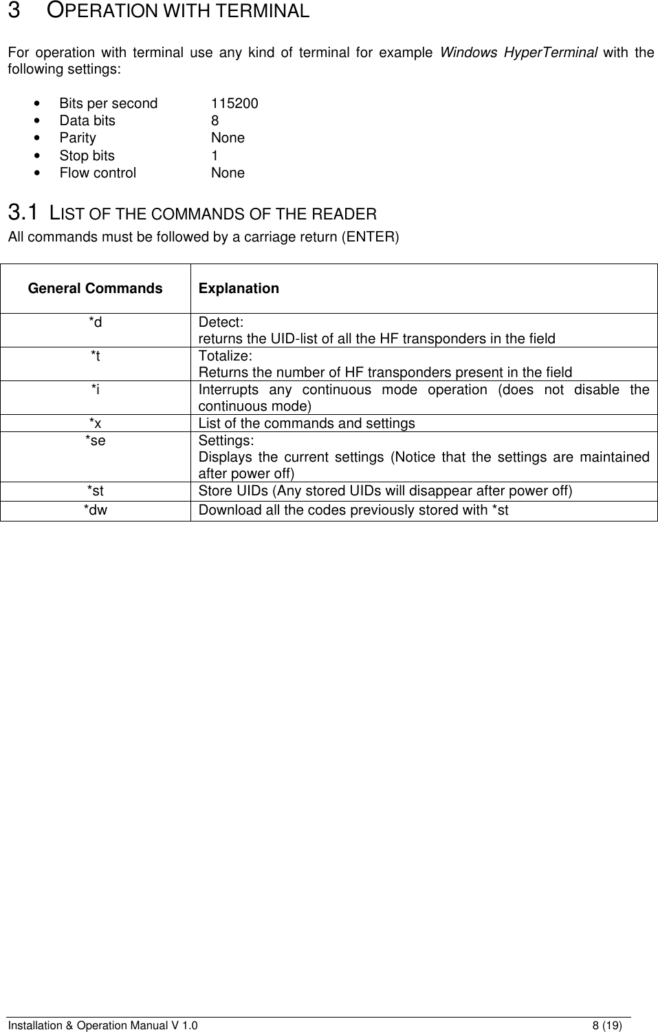 Installation &amp; Operation Manual V 1.0                                                                                                                8 (19) 3 OPERATION WITH TERMINAL  For operation with terminal use any kind of terminal for example Windows HyperTerminal with the following settings:  • Bits per second   115200 • Data bits    8 • Parity      None • Stop bits    1 • Flow control    None 3.1 LIST OF THE COMMANDS OF THE READER All commands must be followed by a carriage return (ENTER)   General Commands   Explanation *d Detect: returns the UID-list of all the HF transponders in the field *t Totalize: Returns the number of HF transponders present in the field  *i Interrupts any continuous mode operation (does not disable the continuous mode) *x List of the commands and settings *se Settings: Displays the current settings (Notice that the settings are maintained after power off) *st Store UIDs (Any stored UIDs will disappear after power off) *dw Download all the codes previously stored with *st 