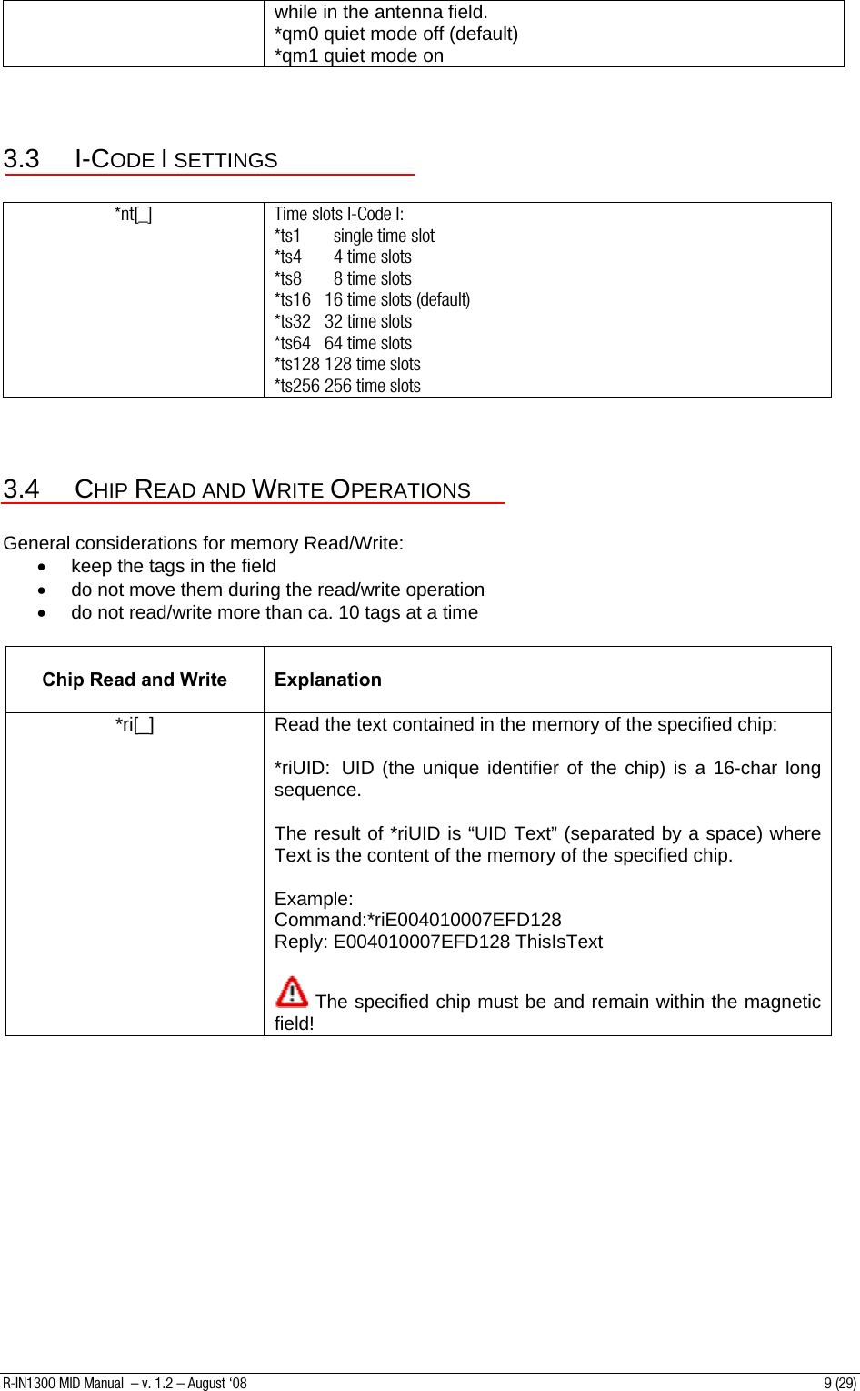 while in the antenna field. *qm0 quiet mode off (default) *qm1 quiet mode on  3.3 I-CODE I SETTINGS  *nt[_]  Time slots I-Code I:  *ts1       single time slot  *ts4       4 time slots *ts8       8 time slots *ts16   16 time slots (default) *ts32   32 time slots *ts64   64 time slots *ts128 128 time slots *ts256 256 time slots  3.4 CHIP READ AND WRITE OPERATIONS  General considerations for memory Read/Write: •  keep the tags in the field •  do not move them during the read/write operation •  do not read/write more than ca. 10 tags at a time   Chip Read and Write   Explanation *ri[_]  Read the text contained in the memory of the specified chip:  *riUID:  UID (the unique identifier of the chip) is a 16-char long sequence.  The result of *riUID is “UID Text” (separated by a space) where Text is the content of the memory of the specified chip.  Example: Command:*riE004010007EFD128 Reply: E004010007EFD128 ThisIsText   The specified chip must be and remain within the magnetic field! R-IN1300 MID Manual  – v. 1.2 – August ‘08  9 (29) 