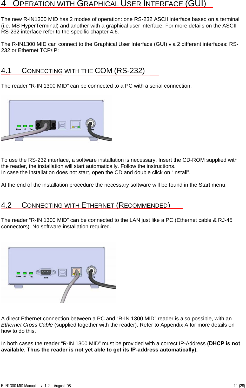4 OPERATION WITH GRAPHICAL USER INTERFACE (GUI)  The new R-IN1300 MID has 2 modes of operation: one RS-232 ASCII interface based on a terminal (i.e. MS HyperTerminal) and another with a graphical user interface. For more details on the ASCII RS-232 interface refer to the specific chapter 4.6.  The R-IN1300 MID can connect to the Graphical User Interface (GUI) via 2 different interfaces: RS-232 or Ethernet TCP/IP:  4.1 CONNECTING WITH THE COM (RS-232)  The reader “R-IN 1300 MID” can be connected to a PC with a serial connection.      To use the RS-232 interface, a software installation is necessary. Insert the CD-ROM supplied with the reader, the installation will start automatically. Follow the instructions. In case the installation does not start, open the CD and double click on “install”.  At the end of the installation procedure the necessary software will be found in the Start menu.   4.2 CONNECTING WITH ETHERNET (RECOMMENDED)  The reader “R-IN 1300 MID” can be connected to the LAN just like a PC (Ethernet cable &amp; RJ-45 connectors). No software installation required.       A direct Ethernet connection between a PC and “R-IN 1300 MID” reader is also possible, with an Ethernet Cross Cable (supplied together with the reader). Refer to Appendix A for more details on how to do this.  In both cases the reader “R-IN 1300 MID” must be provided with a correct IP-Address (DHCP is not available. Thus the reader is not yet able to get its IP-address automatically).  R-IN1300 MID Manual  – v. 1.2 – August ‘08  11 (29) 
