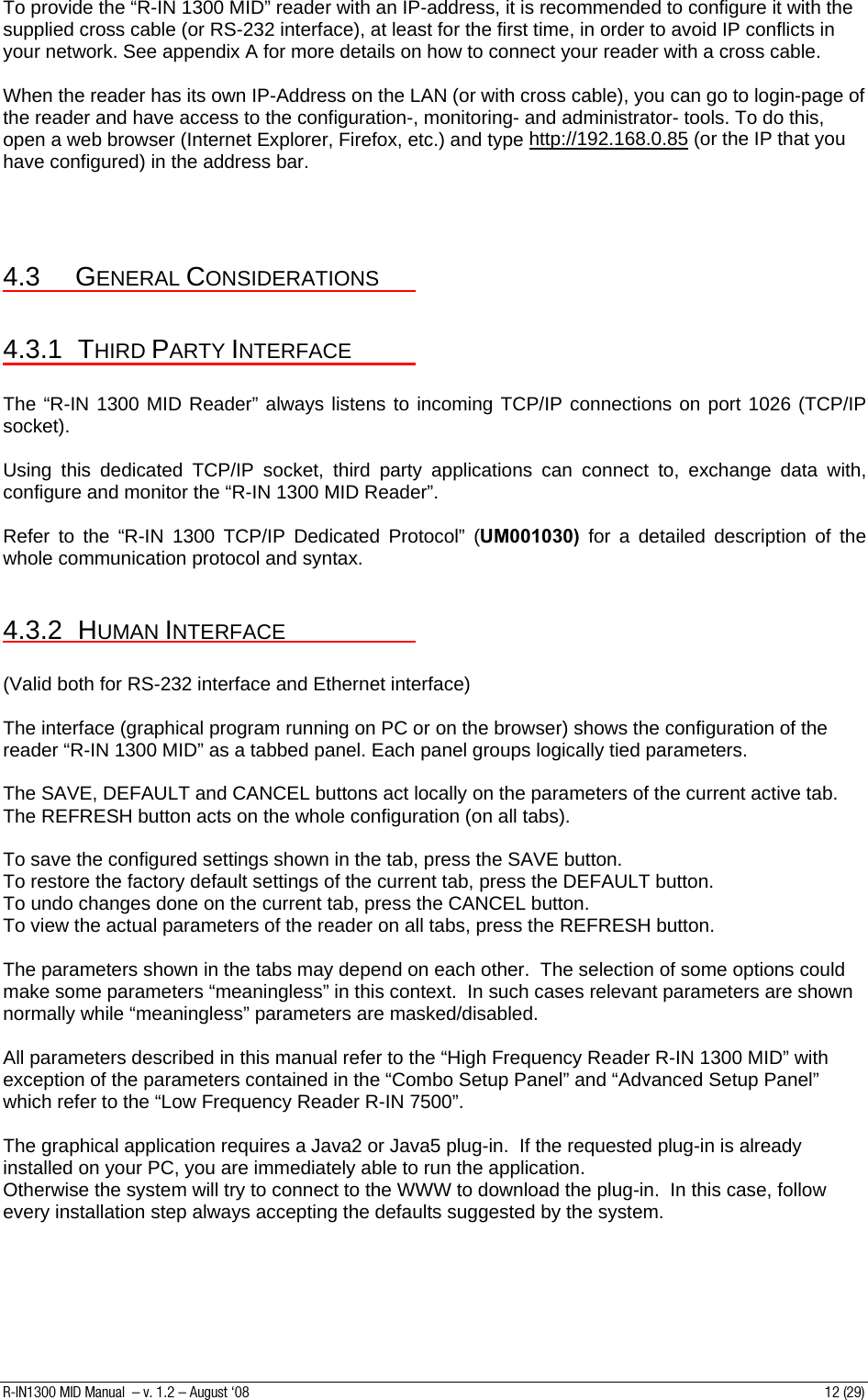 To provide the “R-IN 1300 MID” reader with an IP-address, it is recommended to configure it with the supplied cross cable (or RS-232 interface), at least for the first time, in order to avoid IP conflicts in your network. See appendix A for more details on how to connect your reader with a cross cable.  When the reader has its own IP-Address on the LAN (or with cross cable), you can go to login-page of the reader and have access to the configuration-, monitoring- and administrator- tools. To do this, open a web browser (Internet Explorer, Firefox, etc.) and type http://192.168.0.85 (or the IP that you have configured) in the address bar.    4.3 GENERAL CONSIDERATIONS  4.3.1 THIRD PARTY INTERFACE  The “R-IN 1300 MID Reader” always listens to incoming TCP/IP connections on port 1026 (TCP/IP socket).  Using this dedicated TCP/IP socket, third party applications can connect to, exchange data with, configure and monitor the “R-IN 1300 MID Reader”.  Refer to the “R-IN 1300 TCP/IP Dedicated Protocol” (UM001030)  for a detailed description of the whole communication protocol and syntax.  4.3.2 HUMAN INTERFACE  (Valid both for RS-232 interface and Ethernet interface)  The interface (graphical program running on PC or on the browser) shows the configuration of the reader “R-IN 1300 MID” as a tabbed panel. Each panel groups logically tied parameters.  The SAVE, DEFAULT and CANCEL buttons act locally on the parameters of the current active tab.  The REFRESH button acts on the whole configuration (on all tabs).  To save the configured settings shown in the tab, press the SAVE button. To restore the factory default settings of the current tab, press the DEFAULT button. To undo changes done on the current tab, press the CANCEL button. To view the actual parameters of the reader on all tabs, press the REFRESH button.  The parameters shown in the tabs may depend on each other.  The selection of some options could make some parameters “meaningless” in this context.  In such cases relevant parameters are shown normally while “meaningless” parameters are masked/disabled.  All parameters described in this manual refer to the “High Frequency Reader R-IN 1300 MID” with exception of the parameters contained in the “Combo Setup Panel” and “Advanced Setup Panel” which refer to the “Low Frequency Reader R-IN 7500”.  The graphical application requires a Java2 or Java5 plug-in.  If the requested plug-in is already installed on your PC, you are immediately able to run the application. Otherwise the system will try to connect to the WWW to download the plug-in.  In this case, follow every installation step always accepting the defaults suggested by the system. R-IN1300 MID Manual  – v. 1.2 – August ‘08  12 (29) 