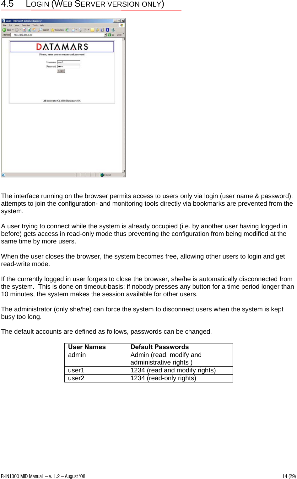 4.5 LOGIN (WEB SERVER VERSION ONLY)     The interface running on the browser permits access to users only via login (user name &amp; password): attempts to join the configuration- and monitoring tools directly via bookmarks are prevented from the system.  A user trying to connect while the system is already occupied (i.e. by another user having logged in before) gets access in read-only mode thus preventing the configuration from being modified at the same time by more users.  When the user closes the browser, the system becomes free, allowing other users to login and get read-write mode.  If the currently logged in user forgets to close the browser, she/he is automatically disconnected from the system.  This is done on timeout-basis: if nobody presses any button for a time period longer than 10 minutes, the system makes the session available for other users.  The administrator (only she/he) can force the system to disconnect users when the system is kept busy too long.  The default accounts are defined as follows, passwords can be changed.  User Names  Default Passwords admin  Admin (read, modify and administrative rights ) user1  1234 (read and modify rights) user2  1234 (read-only rights)          R-IN1300 MID Manual  – v. 1.2 – August ‘08  14 (29) 